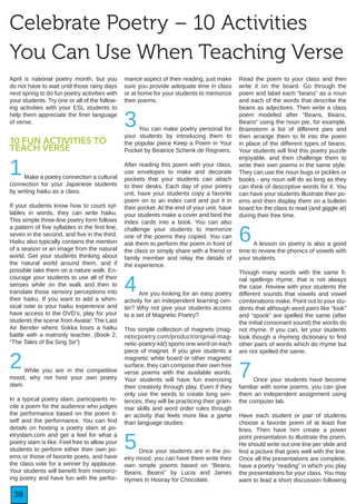 38
Celebrate Poetry – 10 Activities
You Can Use When Teaching Verse
April is national poetry month, but you
do not have to wait until those rainy days
next spring to do fun poetry activities with
your students. Try one or all of the follow-
ing activities with your ESL students to
help them appreciate the finer language
of verse.
10 FUN ACTIVITIES TO
TEACH VERSE
1Make a poetry connection a cultural
connection for your Japanese students
by writing haiku as a class.
If your students know how to count syl-
lables in words, they can write haiku.
This simple three-line poetry form follows
a pattern of five syllables in the first line,
seven in the second, and five in the third.
Haiku also typically contains the mention
of a season or an image from the natural
world. Get your students thinking about
the natural world around them, and if
possible take them on a nature walk. En-
courage your students to use all of their
senses while on the walk and then to
translate those sensory perceptions into
their haiku. If you want to add a whim-
sical note to your haiku experience and
have access to the DVD’s, play for your
students the scene from Avatar: The Last
Air Bender where Sokka loses a haiku
battle with a matronly teacher. (Book 2,
“The Tales of Ba Sing Se”)
2While you are in the competitive
mood, why not host your own poetry
slam.
In a typical poetry slam, participants re-
cite a poem for the audience who judges
the performance based on the poem it-
self and the performance. You can find
details on hosting a poetry slam at po-
etryslam.com and get a feel for what a
poetry slam is like. Feel free to allow your
students to perform either their own po-
ems or those of favorite poets, and have
the class vote for a winner by applause.
Your students will benefit from memoriz-
ing poetry and have fun with the perfor-
mance aspect of their reading, just make
sure you provide adequate time in class
or at home for your students to memorize
their poems.
3You can make poetry personal for
your students by introducing them to
the popular piece Keep a Poem in Your
Pocket by Beatrice Schenk de Regniers.
After reading this poem with your class,
use envelopes to make and decorate
pockets that your students can attach
to their desks. Each day of your poetry
unit, have your students copy a favorite
poem on to an index card and put it in
their pocket. At the end of your unit, have
your students make a cover and bind the
index cards into a book. You can also
challenge your students to memorize
one of the poems they copied. You can
ask them to perform the poem in front of
the class or simply share with a friend or
family member and relay the details of
the experience.
4Are you looking for an easy poetry
activity for an independent learning cen-
ter? Why not give your students access
to a set of Magnetic Poetry?
This simple collection of magnets (mag-
neticpoetry.com/product/original-mag-
netic-poetry-kit/) sports one word on each
piece of magnet. If you give students a
magnetic white board or other magnetic
surface, they can compose their own free
verse poems with the available words.
Your students will have fun exercising
their creativity through play. Even if they
only use the words to create long sen-
tences, they will be practicing their gram-
mar skills and word order rules through
an activity that feels more like a game
than language studies.
5Once your students are in the po-
etry mood, you can have them write their
own simple poems based on “Beans,
Beans, Beans” by Lucia and James
Hymes in Hooray for Chocolate.
Read the poem to your class and then
write it on the board. Go through the
poem and label each “beans” as a noun
and each of the words that describe the
beans as adjectives. Then write a class
poem modeled after “Beans, Beans,
Beans” using the noun pie, for example.
Brainstorm a list of different pies and
then arrange them to fit into the poem
in place of the different types of beans.
Your students will find this poetry puzzle
enjoyable, and then challenge them to
write their own poems in the same style.
They can use the noun bugs or pickles or
books - any noun will do as long as they
can think of descriptive words for it. You
can have your students illustrate their po-
ems and then display them on a bulletin
board for the class to read (and giggle at)
during their free time.
6A lesson on poetry is also a good
time to review the phonics of vowels with
your students.
Though many words with the same fi-
nal spellings rhyme, that is not always
the case. Review with your students the
different sounds that vowels and vowel
combinations make. Point out to your stu-
dents that although word pairs like “look”
and “spook” are spelled the same (after
the initial consonant sound) the words do
not rhyme. If you can, let your students
look though a rhyming dictionary to find
other pairs of words which do rhyme but
are not spelled the same.
7Once your students have become
familiar with some poems, you can give
them an independent assignment using
the computer lab.
Have each student or pair of students
choose a favorite poem of at least five
lines. Then have him create a power
point presentation to illustrate the poem.
He should write out one line per slide and
find a picture that goes well with the line.
Once all the presentations are complete,
have a poetry “reading” in which you play
the presentations for your class. You may
want to lead a short discussion following
 