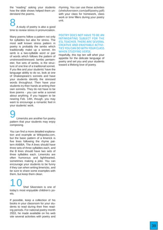 39
the “reading” asking your students
how the slide shows helped them un-
derstand the poems.
8A study of poetry is also a good
time to review stress in pronunciation.
Many poems follow a pattern not only
for syllables but also for stress. The
most well known stress pattern in
poetry is probably the iambs which
traditionally make up a sonnet. An
iamb is a two-syllable word or pair
of words which follows the pattern of
unstressed/stressed. Iambic pentam-
eter, five sets of iambs, is the struc-
ture of one line of a traditional sonnet.
If you like and your students’ have the
language ability to do so, look at one
of Shakespeare’s sonnets and have
your students identify the stressed
words throughout. Then have your
students try their hands at writing their
own sonnets. They do not have to be
love poems - you can write a sonnet
about anything. If you happen to be
nearing Feb. 14th, though, you may
want to encourage a romantic feel in
your students’ work.
9Limericks are another fun poetry
pattern that your students may enjoy
composing.
You can find a more detailed explana-
tion and example at Wikipedia.com,
but the basic pattern of a limerick is
five lines following the rhyme pat-
tern AABBA. The A lines should have
three sets of three syllables each, and
the B lines should have two sets of
three syllables each. Limericks are
often humorous and lighthearted,
sometimes making a joke. You can
encourage your students to be funny
if they can when writing limericks, and
be sure to share some examples with
them, but keep them clean.
10Shel Silverstein is one of
today’s most enjoyable children’s po-
ets.
If possible, keep a collection of his
books in your classroom for your stu-
dents to read during their free read-
ing periods. For national poetry month
2003, he made available on his web
site several activities with poetry and
rhyming. You can use these activities
(shelsilverstein.com/pdf/poetry.pdf)
with your class for homework, class
work or time fillers during your poetry
unit.
POETRY DOES NOT HAVE TO BE AN
INTIMIDATING SUBJECT FOR THE
ESL TEACHER. THERE ARE SEVERAL
CREATIVE AND ENJOYABLE ACTIVI-
TIES YOU CAN DO WITH YOUR CLASS
WHEN STUDYING VERSE.
Hopefully, this top ten will whet your
appetite for the delicate language of
poetry and set you and your students
toward a lifelong love of poetry.
 