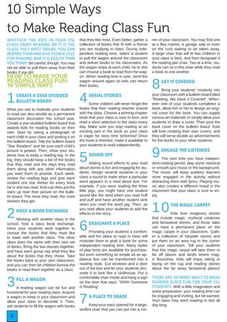 4
WHETHER THE KIDS IN YOUR ESL
CLASS ENJOY READING OR IT IS THE
CLASS THEY MOST DREAD, YOU CAN
INSPIRE THEM AND GIVE THEM A LOVE
FOR READING, AND IT IS EASIER THAN
YOU THINK. Be careful, though. You may
not be able to pull them away from their
books if you do!
HOW TO MAKE YOUR
READING CLASS FUN:
10 SIMPLE WAYS
1CREATE A STAR STUDDED
BULLETIN BOARD
What you use to motivate your students
to read can also double as a permanent
classroom decoration this school year.
Create a star-studded bulletin board that
awards kids for reading books on their
own. Start by taking a photograph of
each child in your class and posting it on
the bulletin board. Title the bulletin board
“Star Readers” and be sure each child’s
picture is posted. Then, show your stu-
dents how to keep a reading log. In the
log, they should keep a list of the books
that they read and the days they read
them along with any other information
you want them to provide. Each week,
review the reading logs and give each
student one star sticker for every book
he or she has read. Kids can then put the
stars up near their picture on the bulle-
tin board. The more they read, the more
stickers they get.
2HOST A BOOK EXCHANGE
Working with another class in the
school, host a class book exchange.
Have your students work together to
choose the books that they most like
to trade with another class. The other
class does the same with their own set
of books. Bring the two classes together,
and have each group say what they like
about the books that they chose. Take
the books back to your own classroom,
and you can then let children borrow the
books or read them together as a class.
3FILL A WAGON
A reading wagon can be fun and
functional for your reading class. Acquire
a wagon to keep in your classroom and
allow your class to decorate it. Then,
ask students to fill the wagon with books
that they like most. Even better, gather a
collection of books that fit with a theme
you are studying in class. During inde-
pendent reading time, select a student
to pull the wagon around the classroom
and deliver books to his classmates. As
the wagon stops at each child, he or she
can choose a book to read from the wag-
on. When reading time is over, send the
wagon around again so kids can return
their books.
4SERIAL STORIES
Some children will never forget the
books that their reading teacher shared
with the class. Choose a winning chapter
book that your class is sure to love, and
read a short selection to the class every
day. Make sure you stop reading at an
exciting part in the book so your class
is eager for story time tomorrow! Once
the book is finished, make it available to
your students to read independently.
5SOUND OFF
Adding sound effects to your read
aloud stories is fun and engaging for stu-
dents. Assign several students in your
class a sound to make when a particular
word appears in a read aloud text. For
example, if you were reading the three
little pigs, you might have one student
sound like the wind when you read huff
and puff and have another student oink
when you read the word pig. Then, as
you read allow your students to add the
effects to the story.
6DESIGNATE A PLACE
Providing your students a comfort-
able and fun place to read in class will
motivate them to grab a book for some
independent reading time. Many styles
of play tents are available for purchase,
but even something as simple as an ap-
pliance box can be transformed into a
reading nook. Cut windows and a door
out of the box and let your students dec-
orate it to look like a clubhouse. Put a
comfortable chair inside and hang a sign
on the door that says, “Shhh! Someone
is Reading”.
7A PLACE TO SHARE
Keep your eyes opened for a large,
stuffed chair that you can put into a cor-
ner of your classroom. You may find one
at a flea market, a garage sale or even
on the curb waiting to be taken away.
A large chair that will fit two children in
your class is best, and then designate it
the reading pair chair. Two at a time, stu-
dents can sit in this chair while they read
a book to one another.
8GET IT COVERED
Bring your students’ creativity into
your classroom with a bulletin board titled
“Reading, We Have it Covered”. When-
ever one of your students completes a
book, allow him or her to design an origi-
nal cover for the book. You can supply
various art materials or simply allow your
students to draw a cover. Then post the
book cover on the bulletin board. Kids
will love creating their own covers, and
they will serve double as advertisements
for the books to your other students.
9ENGAGE THE LISTENERS
The next time you have indepen-
dent reading period, play some classical
or smooth jazz music in the background.
The music will keep auditory learners
more engaged in the activity without
distracting them with lyrics. Playing mu-
sic also creates a different mood in the
classroom that your class is sure to en-
joy.
10THE MAGIC CARPET
Kids love imaginary stories
that include magic, mythical creatures
and fantastical stories, and those tales
can have a permanent place on the
magic carpet in your classroom. Gath-
er a collection of fairytale stories and
put them on an area rug in the corner
of your classroom. Tell your students
that this magic carpet will take them to
far off places and lands where mag-
ic flourishes. Kids will enjoy sitting or
laying on the rug and reading stories
about the far away fantastical places!
THERE ARE SO MANY WAYS TO MAKE
READING CLASS FUN FOR YOUR ESL
STUDENTS. With a little imagination and
some preparation, your reading time can
be engaging and inviting, but be warned.
Your class may want reading to last all
day long.
10 Simple Ways
to Make Reading Class Fun
 