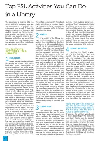 42
Top ESL Activities You Can Do
in a Library
One advantage to teaching ESL in a
school setting is, no matter what age
your students are, you probably have
a library at your school. A library is
always convenient for research and
reading material, but there are many
more activities you can do in a library
to help your students improve their
language skills. Here are some ideas
you can try with your class the next
time you take a mini-field trip to break
up your regular class routine.
TRY THESE ESL
ACTIVITIES... IN A
LIBRARY!
1MAGAZINES
Books are not the only resource
your library has to offer. Most library
collections boast subscriptions to
several magazines, and these maga-
zines offer a far greater subject range
than the magazines you bring into the
classroom from your own limited mail-
box. You can give your class several
activities centered around the maga-
zines they find on the library shelves.
Start by having your students each
choose a magazine that interests
them. Their choices may be business
related, hobby or crafts themed, social
and celebrity magazines, news mag-
azines or any other that grabs their
interests. Have each student browse
the articles and headlines and choose
one article to read in depth. Using the
information from that one article, have
your students distill the information.
You may want them to write an outline
which focuses on the structure and
organization of the article. You may
have them write a summary of the
piece in which they must decide which
information is most important and
which details can be left out. You may
have your students write an opinion
piece in which they agree or disagree
with what the author has written. You
may simply want your students to se-
lect unfamiliar vocabulary words and
try to define them from the context of
the article. Any of these activities will
help your students improve their Eng-
lish writing skills. At the same time,
they will be engaging with the subject
matter since it was of their own choos-
ing. You can even have your students
check the magazine out for further use
throughout the week.
2VIDEOS
In a section of the library per-
haps near the magazines or maybe on
another floor, most libraries also have
a collection of videos available to pa-
trons. If you are lucky enough to have
a library that also has audiovisual
equipment you and your students can
use, you can assign numerous video
activities to your students while your
class is at the library. You may encour-
age students to view a play or movie
which corresponds to something you
have read as a class. If so, challenge
your students to come up with 5 or
more ways the written material and the
video material differ. Also list 5 ways
they are the same. You can ask your
students to view a documentary and
relay the information from that video
to the class in a presentation. If you
decide to do this, giving your students
some time to do further research on
the project will also be a benefit to
the presentation. Your library may
have instructional videos or lectures
that your class can watch. If so, those
videos are useful for teaching your
students how to take notes during a
lecture. Give the class some instruc-
tion in note taking before heading to
the library, and then let them watch a
video and take notes on it at their own
paces.
3COMPUTERS
Your school may have an inde-
pendent computer lab, but if it does
not, the library often has several com-
puters available for students. With
internet access, your students can
do countless activities on computers!
Have your students watch videos on
YouTube and react to them in a written
piece, answer comprehension ques-
tions, or write their own skits modeled
after the one they viewed. You can as-
sign specific videos, perhaps from a
local television channel’s newsroom,
and give your students comprehen-
sion tests. Teach your students how to
do effective online searches by choos-
ing the right keywords, and then have
them practice choosing the web pag-
es that will best meet their research
needs. You can even show your stu-
dents how to use an interlibrary loan
system if it would benefit their future
studies! There are also many sites
that offer interactive grammar quizzes
that would benefit your ESL students.
4LIBRARY WORKERS
Have you ever thought to your-
self that the librarian is your best
friend? If not, you might want to con-
sider the possibility. The folks that
run the library are a great resource
for you and your students. Ask one
of the library workers to give some
instruction to your students about the
resources that the library has to offer.
This will challenge their listening com-
prehension and also give them tools
for further study. If your students are
too young for library research, ask a
children’s librarian to read one or more
selections to your students to practice
their listening comprehension. You
may want to ask them to summarize
what they learned from the librarian or
discuss the information he or she pre-
sented in small groups once you re-
turn to class. You may even want your
librarian to explain to your class how
to apply for a library card and then
have them fill out the applications!
THERE ARE LIMITLESS ACTIVITIES
YOU CAN DO WITH YOUR ESL STU-
DENTS IN YOUR SCHOOL LIBRARY,
AND THE ONES HERE ARE ONLY A
PLACE TO GET YOU STARTED.
Of course, the activities you choose
to do will depend upon the resources
your library has to offer, the ages of
your students and what language
skills you want to reinforce. No matter
what you choose, the change of scen-
ery from the classroom can be just the
spark your students need to get them
even more excited about learning
English, and the library will give them
the tools they need.
 