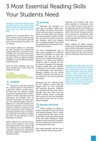 5
3 Most Essential Reading Skills
Your Students Need
READING IS SO MUCH MORE THAN
STARTING WITH THE FIRST WORD
ON THE PAGE AND MOVING ALONG
EACH LINE TILL YOU GET TO THE
END.
Reading is an essential skill for aca-
demic success, and we all know how
important it is. We wouldn’t spend the
time we do teaching it if we didn’t val-
ue reading.
Even though reading is so essential,
we often overlook the fundamental
reading skills that our students need.
Reading isn’t just about going from
the beginning to the end of a written
passage. There are different reading
strategies to use for different informa-
tional outcomes.
Here are three strategies your stu-
dents should learn to give them full
academic success.
THREE
QUINTESSENTIAL
READING STRATEGIES
1SCANNING
Scanning is used when looking
for a specific piece of information in
a given text. When a student scans,
he looks over the selection quickly
to locate the particular piece of infor-
mation he needs and reads only that
information, but carefully. Once he
finds this information, he stops read-
ing. The reading passage could be a
selection on a test with reading com-
prehension questions, but it may also
simply be reading a schedule to see
when a particular movie is playing or
checking a weather map in a newspa-
per. Scanning is a fast form of reading
that does not pay attention to every
detail given in the text.
Before students can scan for the an-
swer to their questions, they should
think about what form the answers will
take. Will they be a time? Will they be
a location? Knowing this beforehand
will assist students in locating the in-
formation quickly.
2SKIMMING
Skimming, like scanning, is a
quick type of reading. Unlike scan-
ning, though, the goal of skimming is
to learn the main points in a larger se-
lection of writing rather than answer
one specific question. When you skim
milk, you take the richest part off the
top. Likewise, when your students
skim a reading passage, they should
be pulling all the most essential infor-
mation out of a piece.
The most straightforward way to
skim a given passage is to read the
entire first paragraph, the entire last
paragraph and read the first sen-
tence of each additional paragraph in
between. In so doing, your students
should be able to identify the ma-
jor themes throughout the passage.
Students should also pay attention
to italicized or bold words, headings
and subheadings. After skimming a
passage, students can then decide
whether to go back and read the en-
tire selection or to scan for particular
information.
Skimming can be a difficult activity
for ESL students as they often get
bogged down by new vocabulary
and confusing grammar. Reassure
your students that when they skim a
passage, they only need to get the
author’s primary points. Encourage
them to guess at any new vocabulary
they come across and not to worry
about the details.
3READING FOR DETAIL
Careful reading or reading for
detail is probably the most commonly
used reading strategy. This is a slow-
er reading process that starts at the
beginning of a passage and proceeds
to the end. When reading for detail,
students should read every sentence,
but they should not try to know the ex-
act meaning of each word.
Even native speakers infer the mean-
ing of unknown words as they read.
Reassure your students that even
when reading for information, they
do not need to know every word on
the page but should try and guess its
meaning from the context, a valuable
skill in and of itself. If students put too
much pressure on themselves when
it comes to new vocabulary, the dic-
tionary may become more of a burden
than a blessing.
When reading for detail, students
should aim to understand about eighty
percent of the information they read. If
they need an answer to a particular
question that they may have missed,
they can always go back and scan for
it.
READINGMAYSOMETIMESSEEMAS
EASY AS A, B, C, BUT IN FACT THERE
ARE STRATEGIC WAYS TO MAKE
YOUR STUDENTS’ READING MORE
USEFUL AND PRODUCTIVE. BY
TEACHING SKIMMING AND SCAN-
NING IN ADDITION TO READING FOR
DETAIL, YOU WILL GIVE YOUR STU-
DENTS THE STRATEGIES THEY NEED
TO BE SUCCESSFUL LEARNERS.
 