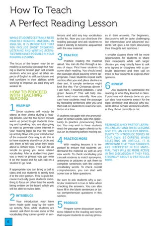 6
How To Teach
A Perfect Reading Lesson
WHILE STUDENTS CERTAINLY NEED
PRACTICE READING MATERIAL IN
ENGLISH, IT IS IMPORTANT THAT
YOU INCLUDE SHORT SPEAKING,
LISTENING AND WRITING ACTIVI-
TIES WHENEVER POSSIBLE IN YOUR
READING LESSONS.
The focus of the lesson may be on
reading a particular passage but hav-
ing a diverse lesson plan will enable
students who are good at other as-
pects of English to still participate and
feel confident in their abilities while
working to improve an area they are
weaker at.
HOW TO PROCEED
WITH TEACHING
READING
1WARM UP
Since students will mostly be
sitting at their desks during a read-
ing lesson, use the five to ten minute
warm up period to get students mov-
ing and speaking. You are also going
to want to generate some interest in
your reading topic so that the warm
up activity flows into your introduction
of the material. One way to do this is
to have students stand in a circle and
ask them to tell you what they know
about a certain topic. This can be as
simple as giving you some related
vocabulary. After a student has given
you a word or phrase you can write
it on the board and he can call on a
student to go next.
If appropriate you can bring a ball to
class and ask students to gently toss
it to the next person. This is good be-
cause it actually gives students some-
thing to focus on other than the words
being written on the board which you
will be able to review later.
2INTRODUCE
Your introduction may have
been made quite easy by the warm
up activity. Now, while students are
seated, ask them to use some of the
vocabulary they came up with in sen-
tences and add any key vocabulary
to the list. Now you can distribute the
reading passage and ask students to
read it silently to become acquainted
with the new material.
3PRACTICE
Practice reading the material
aloud. You can do this through a se-
ries of steps. First have students do
some slash reading. You should read
the passage aloud pausing where ap-
propriate. Have students repeat each
section after you and place slashes in
their text. A sample sentence might
look like this “For Christmas dinner /
I ate ham, / mashed potatoes, / and
green beans.//” This will help stu-
dents read more naturally. Now you
can have students read the passage
by repeating sentences after you and
then call on students to read one sen-
tence at a time.
If students struggle with the pronunci-
ation of certain words, take this oppor-
tunity to practice pronouncing them
too. You may wish to have students
read the passage again silently to fo-
cus on its meaning before moving on.
4PRACTICE MORE
With reading lessons it is im-
portant to ensure that students un-
derstand the material as well as any
new words. To check vocabulary you
can ask students to match synonyms,
antonyms or pictures or ask them to
complete sentences with the correct
vocabulary words. To check overall
comprehension, you can start with
some true or false questions.
Be sure to ask students why a par-
ticular statement is true or false when
checking the answers. You can also
have fill in the blank sentences or ba-
sic comprehension questions in this
section.
5PRODUCE
Prepare some discussion ques-
tions related to the reading and some
that require students to use key phras-
es in their answers. For beginners,
discussions will be quite challenging
but intermediate and advanced stu-
dents will gain a lot from discussing
their thoughts and opinions. I
n smaller classes there will be more
opportunities for students to share
their viewpoints while with larger
classes you may simply have to ask
who agrees or disagrees with a par-
ticular statement and then call on
three or four students to express their
opinions.
6REVIEW
Ask students to summarize the
reading or what they learned in class.
If you have not already done so, you
can also have students search for the
topic sentence and discuss why stu-
dents chose certain sentences wheth-
er they chose correctly or not.
READING IS A KEY PART OF LEARN-
ING ENGLISH AND THESE LESSONS
GIVE YOU AN EXCELLENT OPPOR-
TUNITY TO INTRODUCE TOPICS OF
YOUR OWN. BE CAREFUL WHEN
SELECTING AN ARTICLE. IT IS
IMPORTANT THAT YOUR STUDENTS
ARE INTERESTED IN THE MATE-
RIAL. THEY WILL BE MORE ACTIVE
IN THE DISCUSSION IF THEY FEEL
STRONGLY ABOUT A PARTICULAR
TOPIC.
 