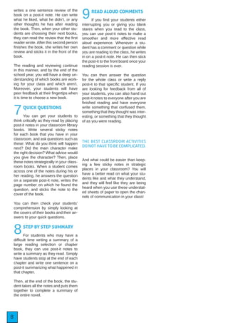 8
writes a one sentence review of the
book on a post-it note. He can write
what he liked, what he didn’t, or any
other thoughts he has after reading
the book. Then, when your other stu-
dents are choosing their next books,
they can read the review that the first
reader wrote. After this second person
finishes the book, she writes her own
review and sticks it in the front of the
book.
The reading and reviewing continue
in this manner, and by the end of the
school year, you will have a deep un-
derstanding of which books are work-
ing for your class and which aren’t.
Moreover, your students will have
peer feedback at their fingertips when
it is time to choose a new book.
7QUICK QUESTIONS
You can get your students to
think critically as they read by placing
post-it notes in your classroom library
books. Write several sticky notes
for each book that you have in your
classroom, and ask questions such as
these: What do you think will happen
next? Did the main character make
the right decision? What advice would
you give the character? Then, place
these notes strategically in your class-
room books. When a student comes
across one of the notes during his or
her reading, he answers the question
on a separate post-it note, writes the
page number on which he found the
question, and sticks the note to the
cover of the book.
You can then check your students’
comprehension by simply looking at
the covers of their books and their an-
swers to your quick questions.
8STEP BY STEP SUMMARY
For students who may have a
difficult time writing a summary of a
large reading selection or chapter
book, they can use post-it notes to
write a summary as they read. Simply
have students stop at the end of each
chapter and write one sentence on a
post-it summarizing what happened in
that chapter.
Then, at the end of the book, the stu-
dent takes all the notes and puts them
together to complete a summary of
the entire novel.
9READ ALOUD COMMENTS
If you find your students either
interrupting you or giving you blank
stares when you read to the class,
you can use post-it notes to make a
smoother and more effective read
aloud experience. Whenever a stu-
dent has a comment or question while
you are reading to the class, he writes
in on a post-it note. He can then stick
the post-it to the front board once your
reading session is over.
You can then answer the question
for the whole class or write a reply
post-it to that specific student. If you
are looking for feedback from all of
your students, you can also hand out
post-it notes to everyone after you are
finished reading and have everyone
write something that confused them,
something that they thought was inter-
esting, or something that they thought
of as you were reading.
THE BEST CLASSROOM ACTIVITIES
DO NOT HAVE TO BE COMPLICATED.
And what could be easier than keep-
ing a few sticky notes in strategic
places in your classroom? You will
have a better read on what your stu-
dents like and what they understand,
and they will feel like they are being
heard when you use these understat-
ed sheets of paper to open the chan-
nels of communication in your class!
 