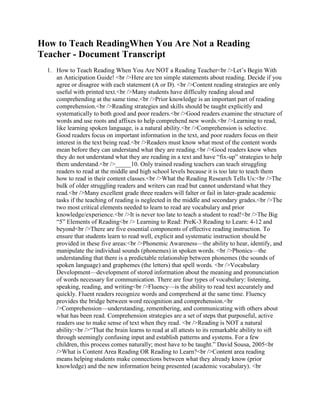 How to Teach ReadingWhen You Are Not a Reading Teacher - Document Transcript<br />How to Teach Reading When You Are NOT a Reading Teacher<br />Let’s Begin With an Anticipation Guide! <br />Here are ten simple statements about reading. Decide if you agree or disagree with each statement (A or D). <br />Content reading strategies are only useful with printed text.<br />Many students have difficulty reading aloud and comprehending at the same time.<br />Prior knowledge is an important part of reading comprehension.<br />Reading strategies and skills should be taught explicitly and systematically to both good and poor readers.<br />Good readers examine the structure of words and use roots and affixes to help comprehend new words.<br />Learning to read, like learning spoken language, is a natural ability.<br />Comprehension is selective. Good readers focus on important information in the text, and poor readers focus on their interest in the text being read.<br />Readers must know what most of the content words mean before they can understand what they are reading.<br />Good readers know when they do not understand what they are reading in a text and have “fix-up” strategies to help them understand.<br />_____10. Only trained reading teachers can teach struggling readers to read at the middle and high school levels because it is too late to teach them how to read in their content classes.<br />What the Reading Research Tells Us:<br />The bulk of older struggling readers and writers can read but cannot understand what they read.<br />Many excellent grade three readers will falter or fail in later-grade academic tasks if the teaching of reading is neglected in the middle and secondary grades.<br />The two most critical elements needed to learn to read are vocabulary and prior knowledge/experience.<br />It is never too late to teach a student to read!<br />The Big “5” Elements of Reading<br /> Learning to Read: PreK-3 Reading to Learn: 4-12 and beyond<br />There are five essential components of effective reading instruction. To ensure that students learn to read well, explicit and systematic instruction should be provided in these five areas:<br />Phonemic Awareness—the ability to hear, identify, and manipulate the individual sounds (phonemes) in spoken words. <br />Phonics—the understanding that there is a predictable relationship between phonemes (the sounds of spoken language) and graphemes (the letters) that spell words. <br />Vocabulary Development—development of stored information about the meaning and pronunciation of words necessary for communication. There are four types of vocabulary: listening, speaking, reading, and writing<br />Fluency—is the ability to read text accurately and quickly. Fluent readers recognize words and comprehend at the same time. Fluency provides the bridge between word recognition and comprehension.<br />Comprehension—understanding, remembering, and communicating with others about what has been read. Comprehension strategies are a set of steps that purposeful, active readers use to make sense of text when they read. <br />Reading is NOT a natural ability:<br />“That the brain learns to read at all attests to its remarkable ability to sift through seemingly confusing input and establish patterns and systems. For a few children, this process comes naturally; most have to be taught.” David Sousa, 2005<br />What is Content Area Reading OR Reading to Learn?<br />Content area reading means helping students make connections between what they already know (prior knowledge) and the new information being presented (academic vocabulary). <br />Content teachers must teach students how to use reading as a tool for thinking and learning in their specific subject since text features differ among the subject areas.<br />Content teachers do not become reading specialists! <br />Content teachers become teachers who teach their students how to read their specific content using reading strategies.<br />Remember:<br /><br />Many students cannot read aloud and comprehend at the same time. <br />Directed, focused silent reading is essential in all content areas, and prediction helps to get students to read silently. <br />Assigning and telling students to read does not work.<br />If you want students to read in your class, ask a question about what they are to read and let them predict. They will read because they want to know if they guessed correctly. <br />Every content area has its own vocabulary and style of being read. <br />As you teach your content, make sure your students understand the words that you as a scientist, historian, mathematician, mechanic, etc. know are important to be successful in your subject. <br />When you have students read in your content, think of ways to help them read the text in three stages, before, during, and after the reading. <br />“The challenge for the content area teacher is to determine what strategies will help students acquire the content knowledge while managing the wide range of differences in reading achievement.” David Sousa, 2005<br />If You Want Your Students to “Read to Learn” in Your Classroom, Try These “5” Instructional Strategies:<br />1. Anticipation Guides: (Tierney, Readence, Dishner) We did one!!!<br />Purpose—activate prior knowledge, encourage personal connection to the text, require active participation with the text<br />Steps:<br />List five to seven statements that:<br />Address the major topics/themes/issues of the text<br />Present important generalizations<br />Are worth discussing and will encourage thinking/debate (make them argue!)<br />Do not have clear cut or yes/no answers<br />Are experience based if possible—works best when students have some but limited knowledge about the subject <br />Before reading:<br />Students agree or disagree with the statements.<br />Share answers with a partner.<br />Ask the class with show of hands (signaling) on agree/disagree for each statement.<br />Ask students to give reasons for their opinions.<br />Do not correct answers.<br />During reading:<br />Students take notes on the topics or issues.<br />They document the location (page, column, paragraph, line) of confirming or conflicting information. <br />They read critically and with a purpose.<br />They try to examine the issues with an open mind/a fresh point of view.<br />After reading:<br />Review original responses, and see if students feel the same or have changed their thinking.<br />Use the following questions to guide discussion:<br /> What information did we learn that we did not “anticipate” before we read?<br /> What have we learned by reading this selection?<br /> What was the most interesting, surprising, or unusual information you learned?<br /> Do we still have other questions about the topic/text?<br /> Do you trust the expertise/credentials of the author? <br />2. Book/chapter/section Walk<br />Purpose—create interest, assess or activate prior knowledge, encourage personal connection to the text, require active participation with the text, expose students to critical text features, develop purpose for reading, develop key concepts, vocabulary, and general idea of text before reading<br />Steps:<br />Before students read, preview and examine the parts of a book/story/article/chapter/section by systematically examining the various visual and text features.<br />Show cover, opening page, first paragraph, or beginning section and ask students to make predictions regarding content.<br />Quickly walk through the text, pointing out key information in the text.<br />Point out text features that make the information delivery unique for your content—title, table of contents, introduction, summary, main headings, bold face or italics, first and last paragraphs, charts/pictures/graphs, source, date, author, glossary, and side bars.<br />Use key vocabulary as you do the walk.<br />Have students predict what the things you are pointing out will provide them as you go along. You may choose to record predictions.<br />Return to predictions after reading.<br />Student Sample: Reading Guide After a Book/Chapter/Section Walk<br />What is the name of your text, chapter, and section?<br />On what page does the glossary begin?<br />What is used to help you practice problems, understand new words, create interest as you read?<br />Name some lessons/ideas/words from this book that will be a review for you.<br />What is a key concept in your book?<br />Where do you find a key concept?<br />Using the Table of Contents, name three new things that you will be learning.<br />3. Eye focus—the slow teacher turn and fannies in the air<br />4. Think alouds by teacher and students—metacognition<br />5. Learning Walls—are not cute posters or letters of the alphabet. They are intentional attempts to use the power of visualization as a part of a long term memory for students.<br />Generate a list of essential words (the verbs), concepts, formulas, or whatever is critical that students know and remember in your content area<br />Include only essential words, etc. and add information gradually<br />Practice and refer to this information and how it can be used daily. <br />Make sure that what you want them to know is used and spelled correctly in their work<br />Create a chart/format/list for important information<br />Try using the same color for words that share the same concept and change colors when the theme, chapter, area of study changes. Remember: the brain research shows that the brain thinks in odd numbers, color, location, and pattern.<br />Place the information in a prominent place in your classroom. It does not have to be a wall.<br />More Ideas You Can Use To Teach Comprehension, Vocabulary, and Fluency!<br />Use chapter mapping, text structures, and vocabulary development strategies.<br />Use strategies like webs, semantic feature analysis, and structured overviews of content.<br />Involve students in reading non-fiction and other types of books/materials (cereal box, tax forms, job application, commercial writing from web sites, CD liners, DVD programming directions, etc.)<br />Use socializing needs to enhance literacy and thinking abilities—cooperative learning, peer editing, paired reading, posting writing on the internet, producing a radio play, writing a commercial.<br />Activate and use prior knowledge while learning new content and then reflect on understanding of new content.<br />Teach students to set purposes and use strategies for reading a variety of texts. (predict, clarify-reread the text, read on until meaning is clear, look for connections to life, talk about the text, question, summarize)<br />Read aloud to students from a variety of texts.<br />Scaffold—distribute plot summaries, study guides, or lists of important terms, characters, events, etc.<br />Use videos, recordings, cartoons, stories, etc. to arouse students’ interest.<br />Pause during in-class reading to predict outcomes.<br />Assign students to dramatize and perform brief scenes.<br />Organize debates on issues and moral dilemmas raised in the reading.<br />Have students keep reading or vocabulary journals and two column notes. <br />Have students create games based on the reading.<br />Have students assume the personae of characters and engage in a panel discussion of a specific topic.<br />Have students create illustrated flashcards for vocabulary/term review (card sorts).<br />After reading informational, non-fiction texts, ask 5 questions:<br />Did you find the answers to our questions or which questions did we find the answers to?<br />What “didn’t” we find the answers to?<br />What else did you learn that we “didn’t think about?<br />What is the most surprising/interesting thing we read?<br />What do we now know that we “didn’t” know before?<br />Character profiles: record 5 facts and descriptions/historical figures/concepts<br />Characterize the most important/critical word, passage, or concept and then use the text to answer 4 or 5 questions.<br />Role Plays:<br />“In the Hot Seat”—be a person from the reading and take questions—act and react as that person.<br />“Freeze Frame”—freeze an event or passage and flesh it out.<br />Let’s Review What We’ve Learned Today and use ABC Brainstorming—can be used to check background knowledge, note key elements or information, or to create a summary or review.<br />Students list letters of the alphabet down a sheet of paper (or provide them with a sheet with the alphabet boxes).<br />Students fill in words or phrases that begin with each letter (in no particular order).<br />Begin individually, then allow them to pair up <br />Share answers with the class, write a summary paragraph that includes what they think are the major points, or create a graphic organizer of what they have learned.<br />ABC Brainstorming<br />Directions: With a partner, think about what you have learned about reading and how to teach it in your content area in today’s session and write one word for each letter that reflects what you have learned.<br />ABCDEFGHIJKLMNOPQRSTUVWXYZ<br />Faber, Sharon. How To Teach Reading When You’re NOT A Reading Teacher. <br />Nashville, TN: Incentive Publications, Revised Ed. 2006.<br />Faber, Sharon. Reading Strategies: A Quick-Reference Resource for Helping Students <br />Before, During, and After Reading. Nashville, TN: Incentive Publications, 2007. <br /><br />North Carolina Middle School Association + Follow <br />82 views, 1 fav, 1 embed <br />Related<br />Teachers' Beliefs and Attitudes towards Teaching Reading C… 944 views <br />How To Reach and Teach Children and Teens with Dyslexia: A… 532 views <br />Reading Essentials: The Specifics You Need to Teach Readin… 682 views <br />What the Best Poker Books Won’t Teach You, You Can Read … 70 views <br />What can Open Access offer me as a teacher?: A guide to Op… 455 views <br />Teaching Reading: Transforming English For You Into Headway 1524 views <br />Teaching Reading: Transforming English For You Into Headway 2947 views <br />How Do You Speed Read - My Knowledge about Speed Reading 178 views <br />Teach Google How To Read Your Flash 1220 views <br />teaching how to read Japanese with quot;
Min-nano nihongoquot;
 1264 views <br />Www.thejerseyshow.com teach you how to purchage NFL jerse… 72 views <br />Dont Ever Place Another Bet In Your Life Until You Read Th… 292 views <br />Teach You How To Make Love 3691 views <br />Loral Langemeier Teaches You on How to Make Make Millions … 639 views <br />Teach Your Horse Perfect Manners: How You Should Behave So… 143 views <br />www.aypearl.com teach you How to make your own halloween j… 260 views <br />More by user<br />Time Well Spent 5 views <br />Schools to Watch Showcase: McGee’s Crossroads Middle Sch… 4 views <br />Increase Student Achievement through Differentiation and R… 48 views <br />Muscles Neurons Learning 6 views <br />Sharon Faber Keynote Address North Carolina Middle School … 38 views <br />Need More time to teach 14 views <br />View all presentations from this user <br />About this document<br />Usage Rights<br />© All Rights Reserved<br />Stats<br />1 Favorites<br />0 Comments<br />0 Downloads<br />76 Views on SlideShare<br />6 Views on Embeds<br />82 Total Views<br />Embed views<br />6 views on http://ncmsa.wikispaces.com<br />Accessibility<br />View text version<br />Additional Details<br />Uploaded via SlideShare <br />Uploaded as Microsoft Word <br />Flagged as inappropriate Flag as inappropriate <br />Top of Form<br />Flag as inappropriate <br />Select your reason for flagging this document as inappropriate. If needed, use the feedback form to let us know more details.<br />Cancel <br />Bottom of Form<br />File a copyright complaint <br />Categories<br />Education<br />Tags<br />keynote <br />00 <br />ncmsa11 <br />faber <br />Follow SlideShare<br />Twitter<br />Facebook<br />SlideShare Blog<br />0 tweets <br />0 shares <br />WordPress <br />Blogger <br />More <br /> <br />