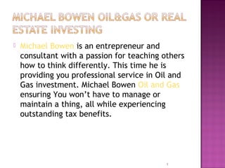  Michael Bowen is an entrepreneur and
consultant with a passion for teaching others
how to think differently. This time he is
providing you professional service in Oil and
Gas investment. Michael Bowen Oil and Gas
ensuring You won’t have to manage or
maintain a thing, all while experiencing
outstanding tax benefits.
1
 