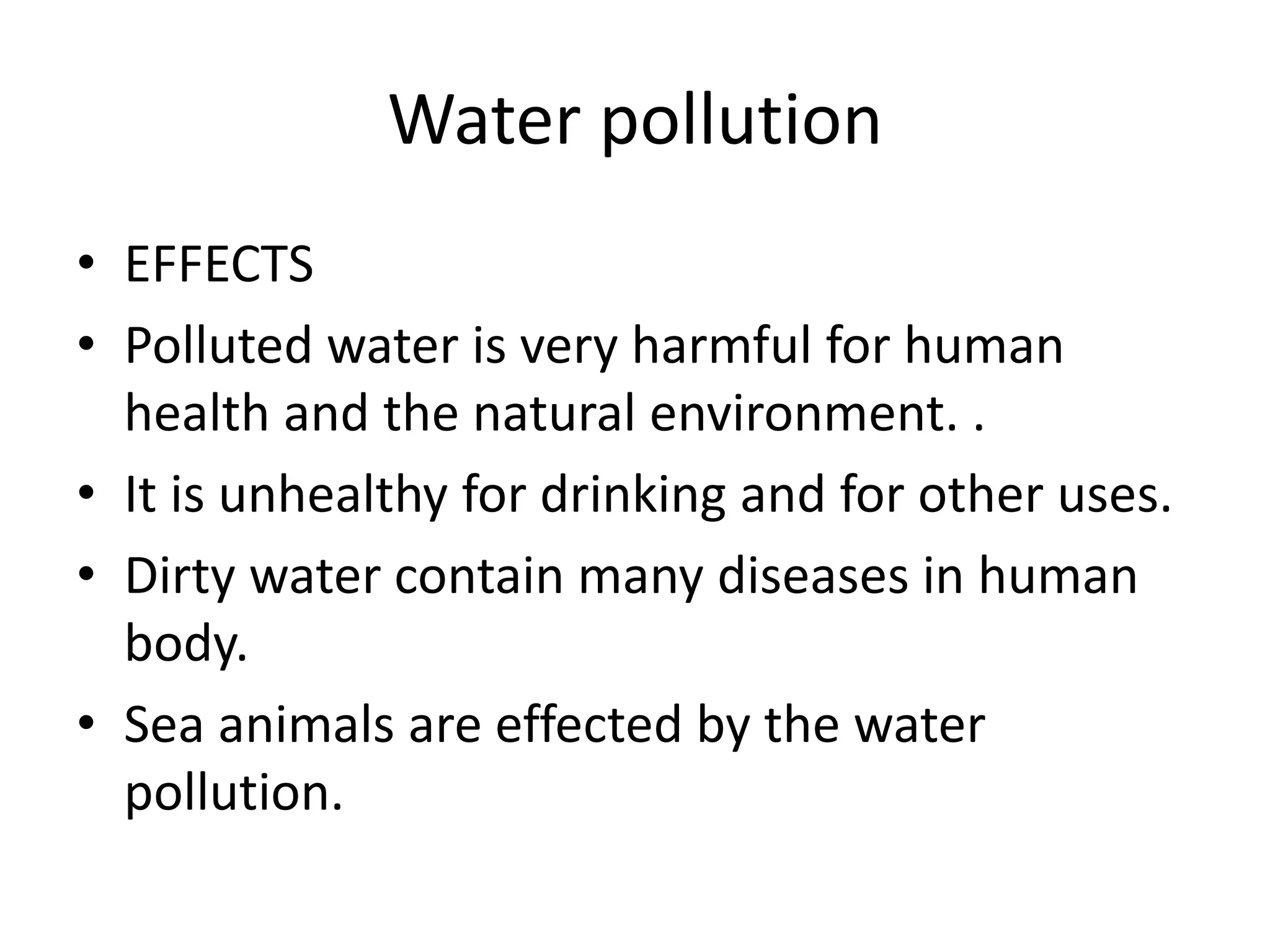 Water pollution
• EFFECTS
• Polluted water is very harmful for human
health and the natural environment. .
• It is unhealthy for drinking and for other uses.
• Dirty water contain many diseases in human
body.
• Sea animals are effected by the water
pollution.
 
