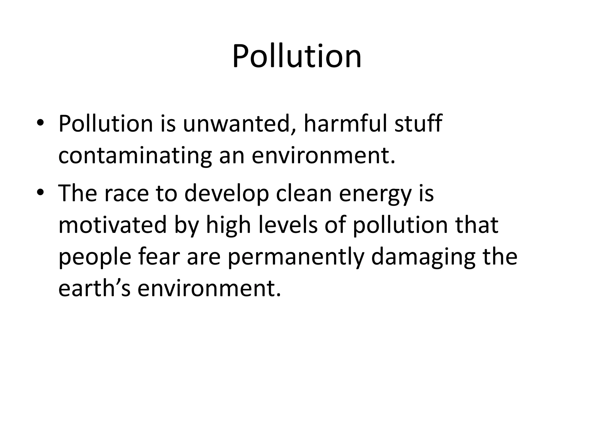 Pollution
• Pollution is unwanted, harmful stuff
contaminating an environment.
• The race to develop clean energy is
motivated by high levels of pollution that
people fear are permanently damaging the
earth’s environment.
 