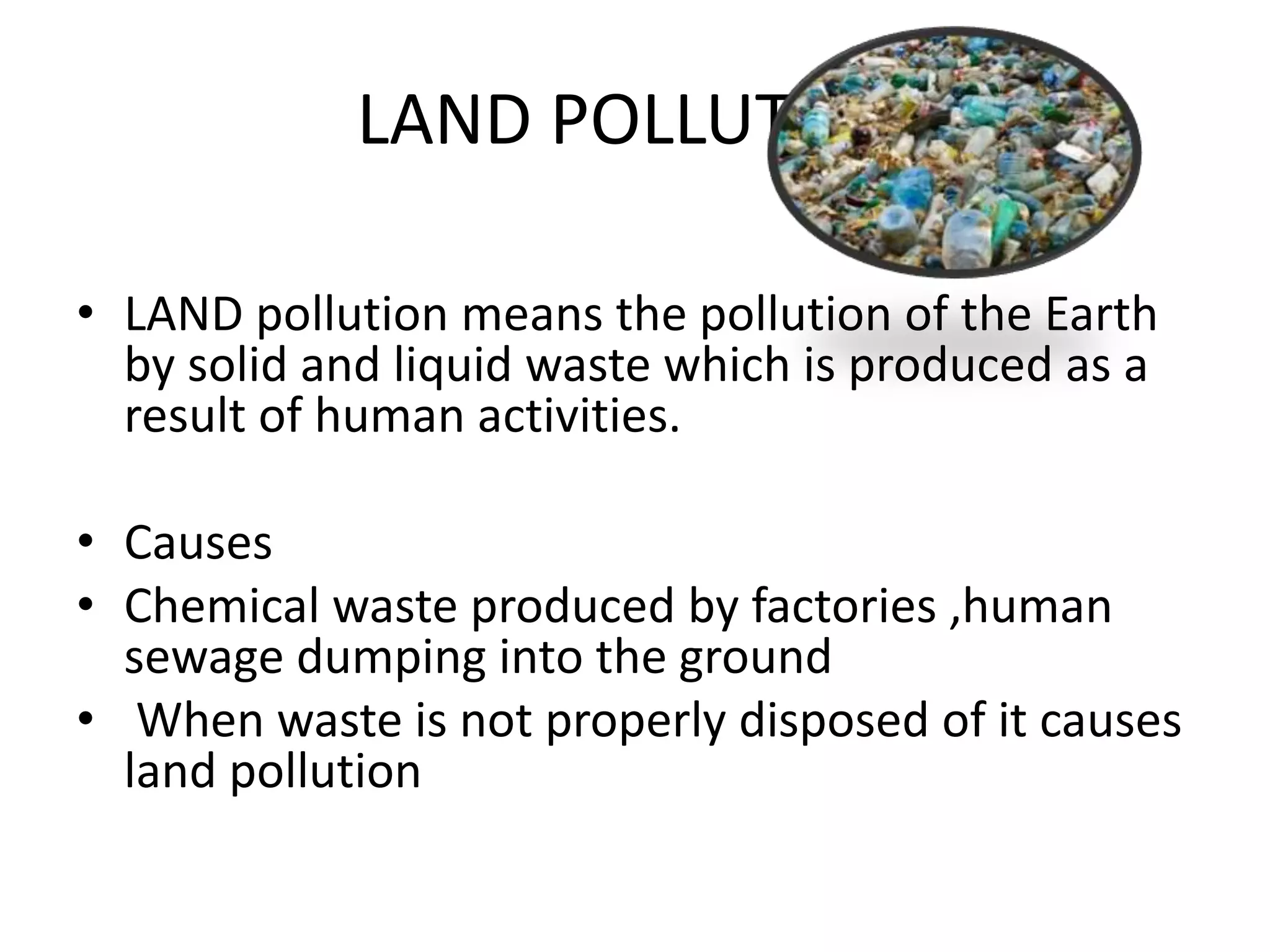 LAND POLLUTION
• LAND pollution means the pollution of the Earth
by solid and liquid waste which is produced as a
result of human activities.
• Causes
• Chemical waste produced by factories ,human
sewage dumping into the ground
• When waste is not properly disposed of it causes
land pollution
 