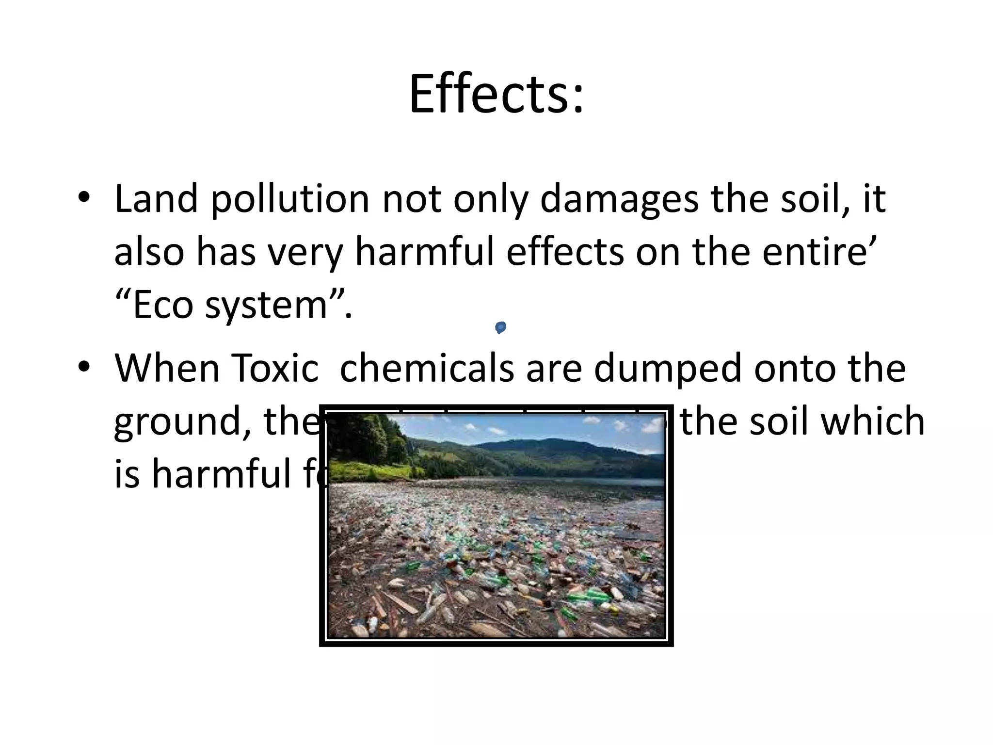 Effects:
• Land pollution not only damages the soil, it
also has very harmful effects on the entire’
“Eco system”.
• When Toxic chemicals are dumped onto the
ground, they get absorbed into the soil which
is harmful for plants.
 