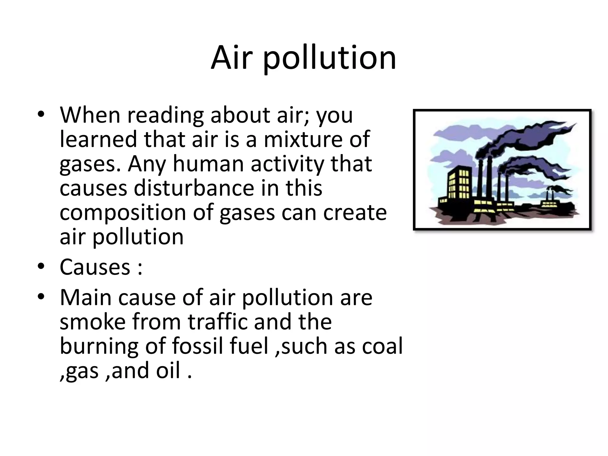 Air pollution
• When reading about air; you
learned that air is a mixture of
gases. Any human activity that
causes disturbance in this
composition of gases can create
air pollution
• Causes :
• Main cause of air pollution are
smoke from traffic and the
burning of fossil fuel ,such as coal
,gas ,and oil .
 
