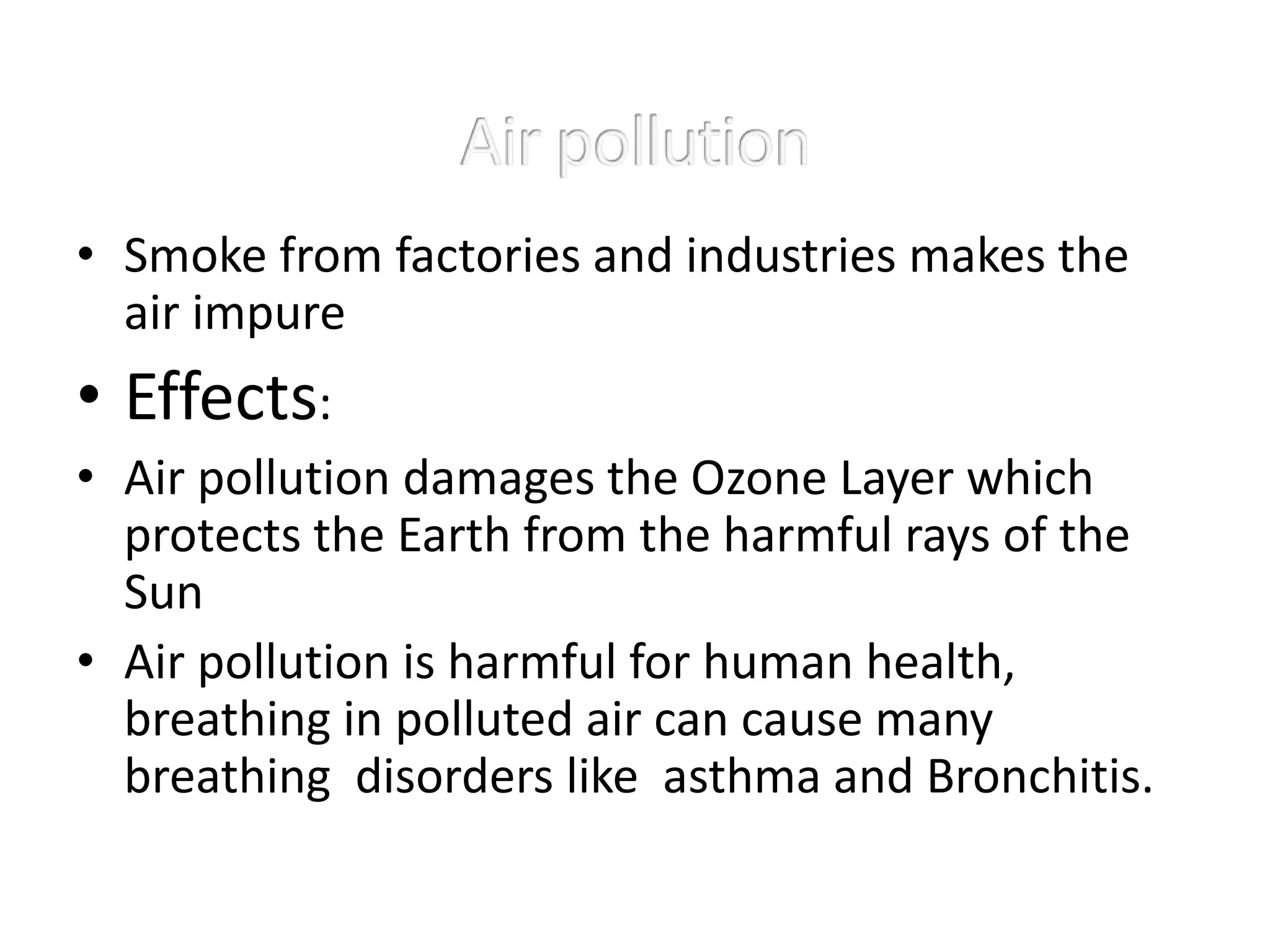 • Smoke from factories and industries makes the
air impure
• Effects:
• Air pollution damages the Ozone Layer which
protects the Earth from the harmful rays of the
Sun
• Air pollution is harmful for human health,
breathing in polluted air can cause many
breathing disorders like asthma and Bronchitis.
 