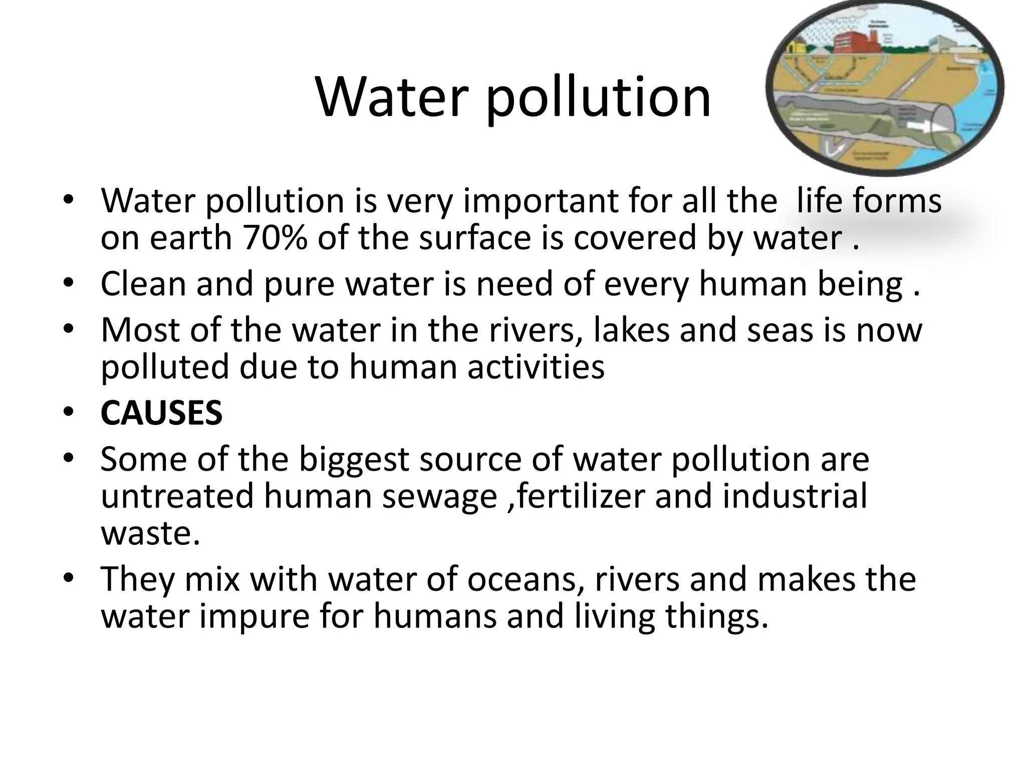 Water pollution
• Water pollution is very important for all the life forms
on earth 70% of the surface is covered by water .
• Clean and pure water is need of every human being .
• Most of the water in the rivers, lakes and seas is now
polluted due to human activities
• CAUSES
• Some of the biggest source of water pollution are
untreated human sewage ,fertilizer and industrial
waste.
• They mix with water of oceans, rivers and makes the
water impure for humans and living things.
 