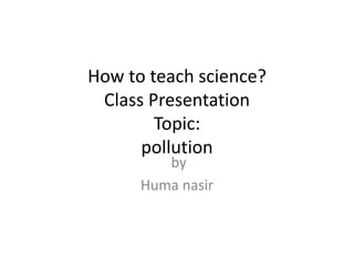 How to teach science?
Class Presentation
Topic:
pollution
by
Huma nasir
 