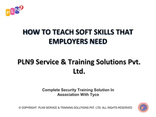 HOW TO TEACH SOFT SKILLS THAT
EMPLOYERS NEED
PLN9 Service & Training Solutions Pvt.PLN9 Service & Training Solutions Pvt.
Ltd.Ltd.
Complete Security Training Solution In
Association With Tyco
© COPYRIGHT PLN9 SERVICE & TRAINING SOLUTIONS PVT. LTD. ALL RIGHTS RESERVED
 