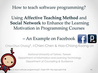 How to teach software programming?

   Using Affective Teaching Method and
   Social Network to Enhance the Learning
    Motivation in Programming Courses

                  – An Example on Facebook
Chia-Chun Chang*, I-Chien Chen & Hao-Chiang Koong Lin


                    National University of Tainan, Taiwan
             Department of Information and Learning Technology
                  Department of Counseling & Guidance


 [ How to teach software programming? ] Paper PDF: http://goo.gl/m7h5k   1
 