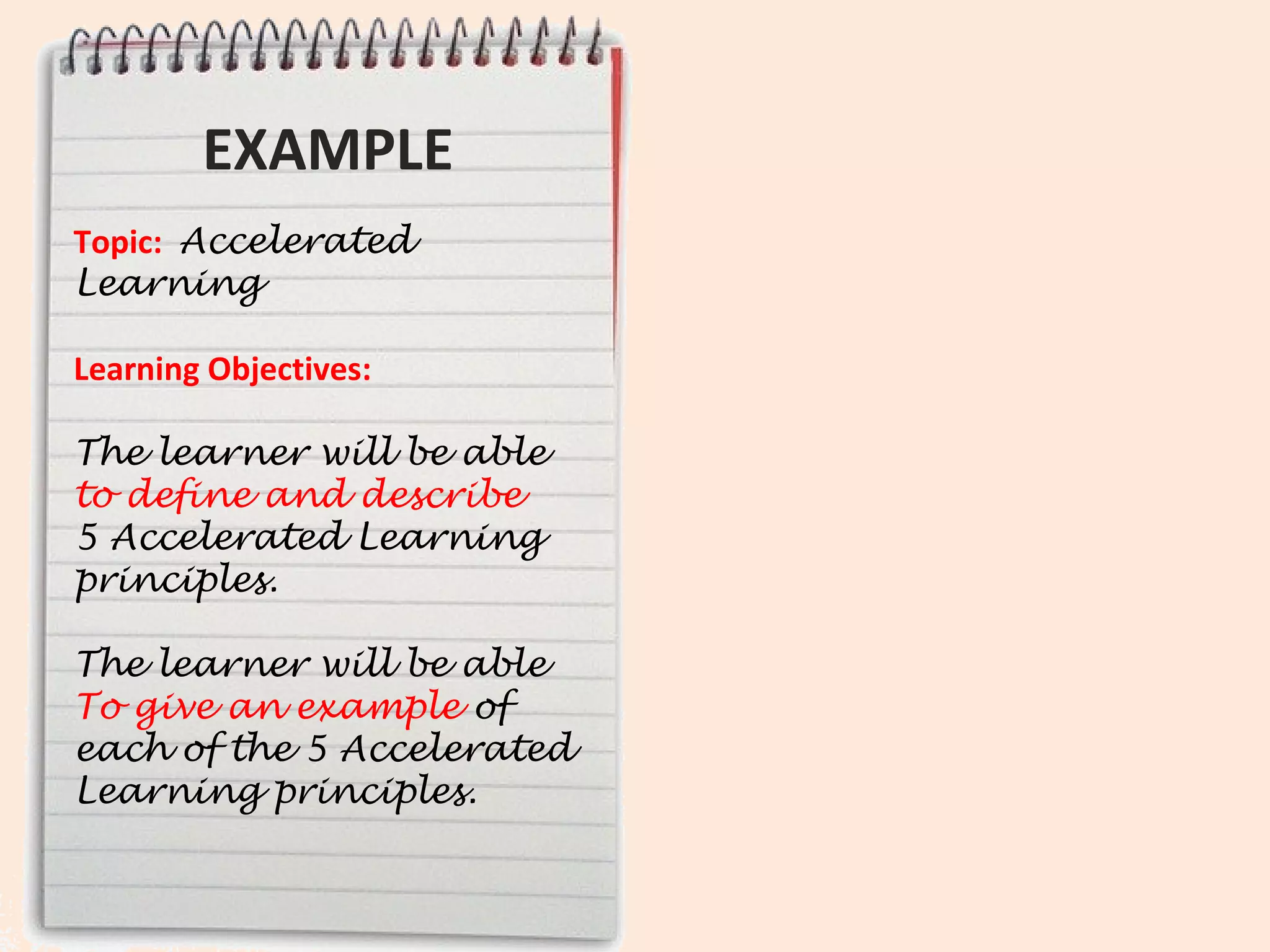 EXAMPLE                  Ask yourself:
Topic: Accelerated             What content will
Learning
                               learners need to
Learning Objectives:
                               know in order to
The learner will be able
to define and describe            meet these
5 Accelerated Learning
principles.                       objectives?
The learner will be able to
demonstrate an example
of each of the 5 principles.
 