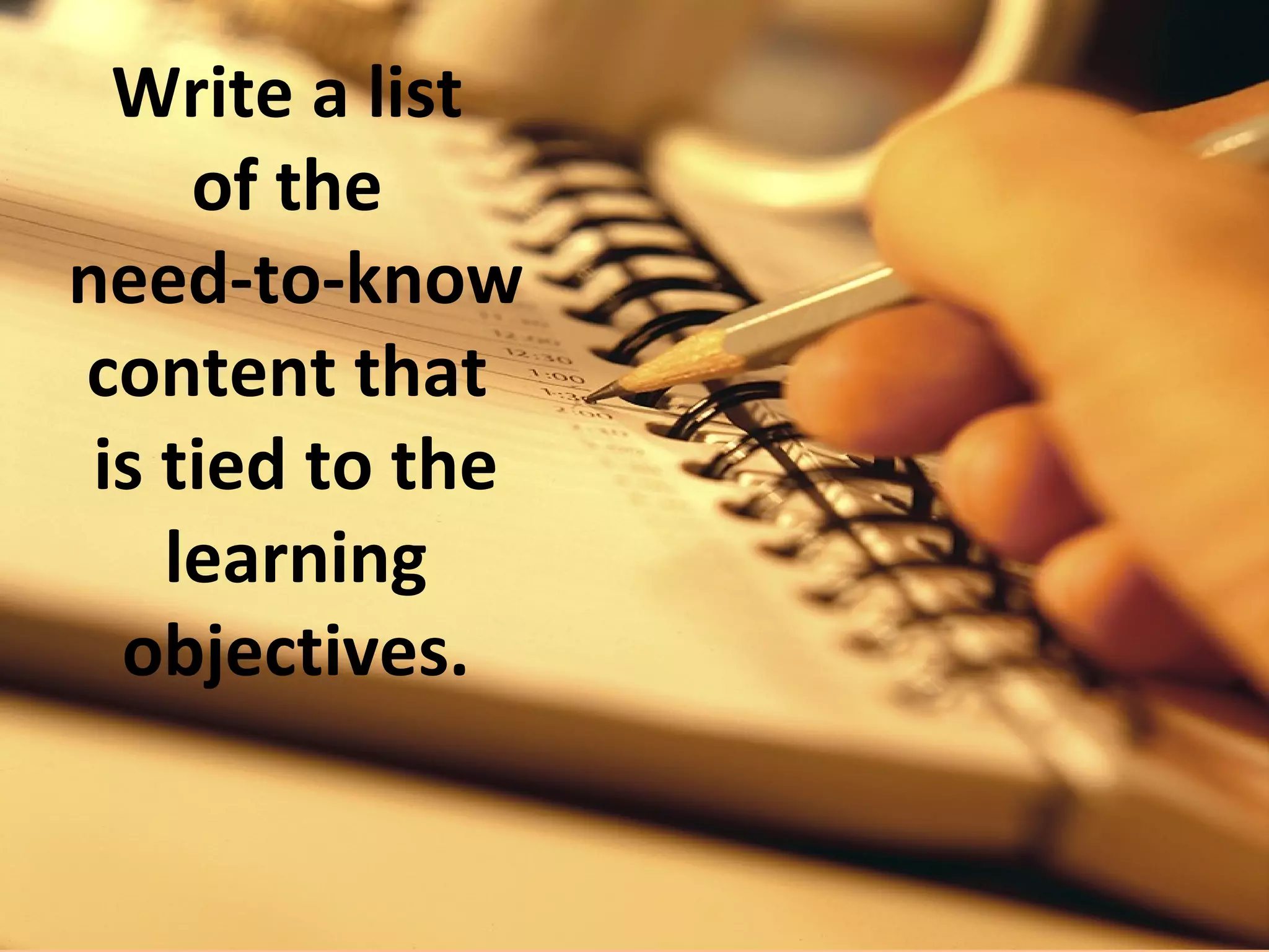EXAMPLE
Topic: Accelerated             Need-to-Know Content:
Learning
                               Definition of 5 AL
Learning Objectives:           principles.

The learner will be able       Descriptions of the
to define and describe         principles.
5 Accelerated Learning
principles.                    Examples of each of the 5
                               principles.
The learner will be able to
demonstrate an example         Demonstrations of the 5
of each of the 5 principles.   principles in action.
 