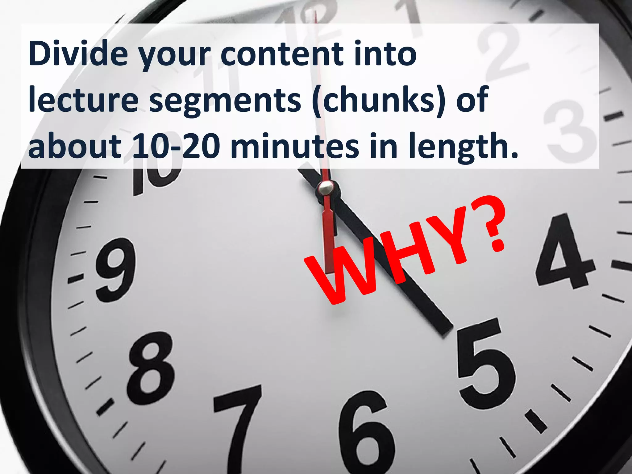Divide your content into
lecture segments (chunks) of
about 10-20 minutes in length.


                     H Y ?
                    W
          Because that’s about how
          long a learner’s brain can stay
          focused without drifting off.
 