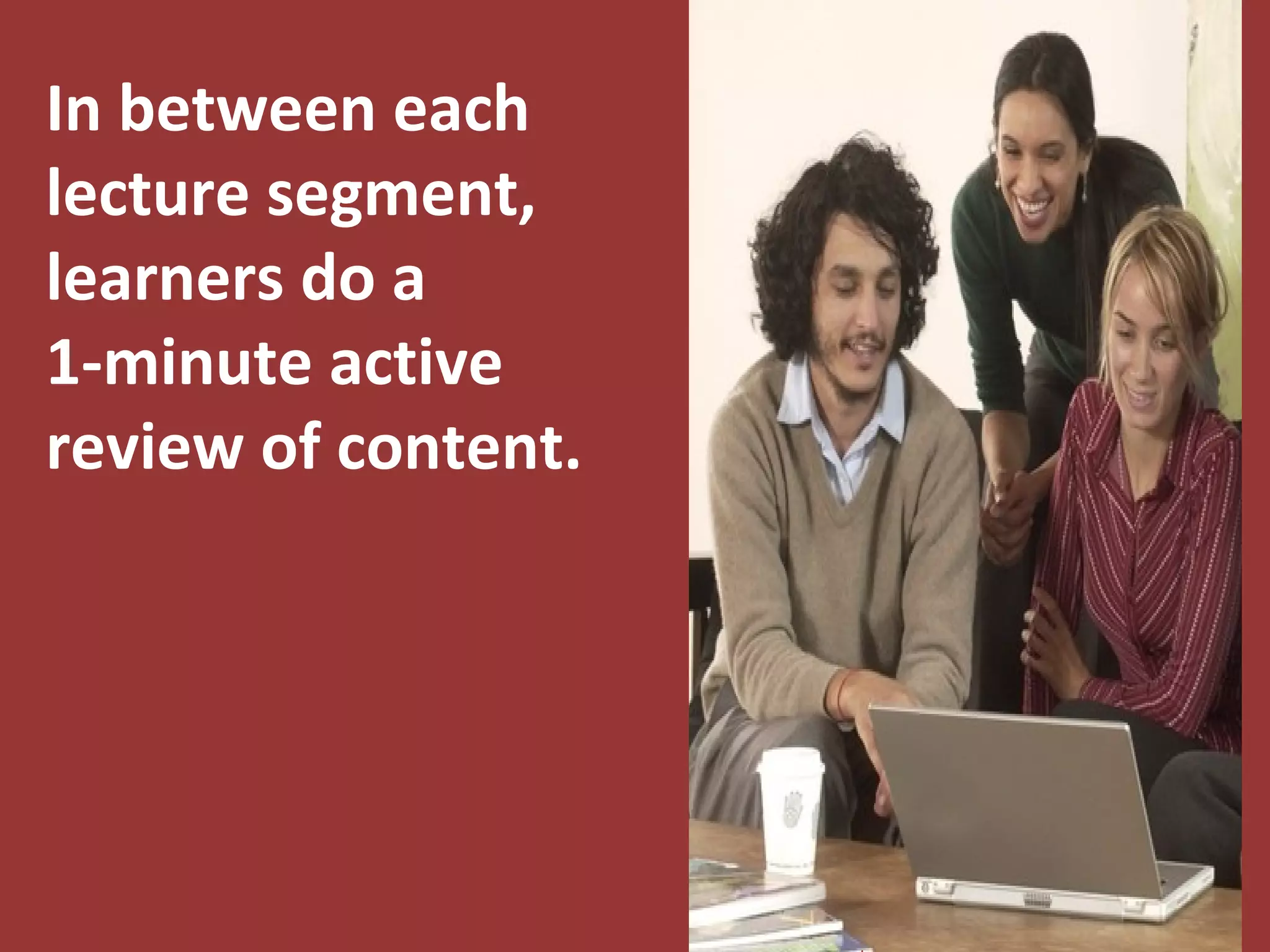 Examples of 1-Minute
             Active Reviews
* Pair-Share – With a partner, learners discuss the
       major concepts from the lecture.
* Think and Write – Learners write summary statements
      about what they have learned.
* Shout Out – Learners take turns verbally stating
      important facts until a pre-determined number
      of statements is reached.
*   Stand, Stretch, and Speak – While standing up
       learners take turns leading a physical stretch
       and verbally summarizing the major concepts.
       The other learners copy each stretch.
 