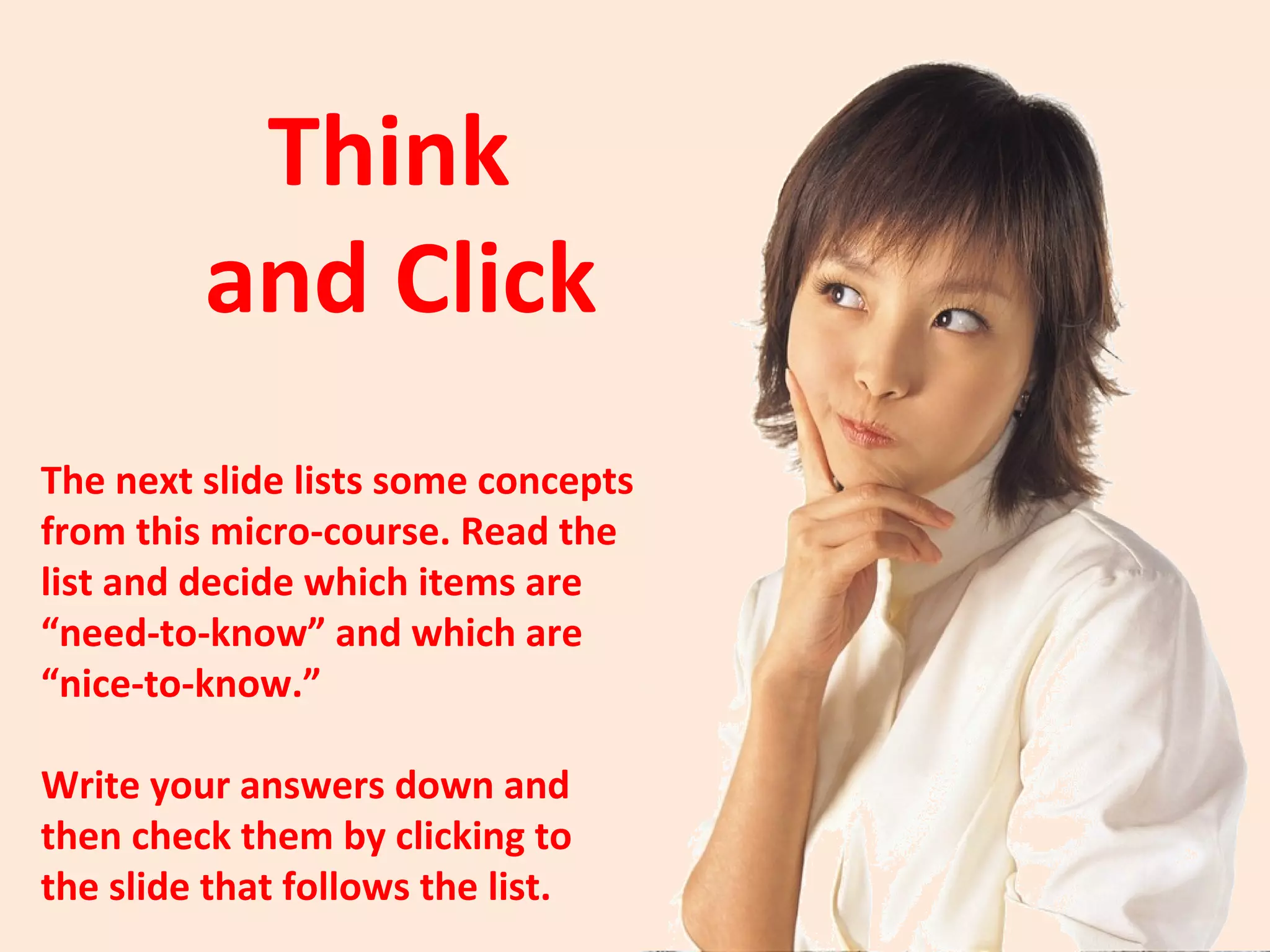List of Concepts
1   Teach only the need-to-knows.

2   Include the nice-to-know content only if you have time.

3   Teach in 10-minute chunks.

4   10 minutes is a guideline, not a hard and fast rule.

5   Use 1-minute active reviews between lecture segments.

6   Sometimes review activities can last longer than 1 minute.

7   Give learners a graphic organizer to use.

8   Learners can also make their own note-taking page.
 