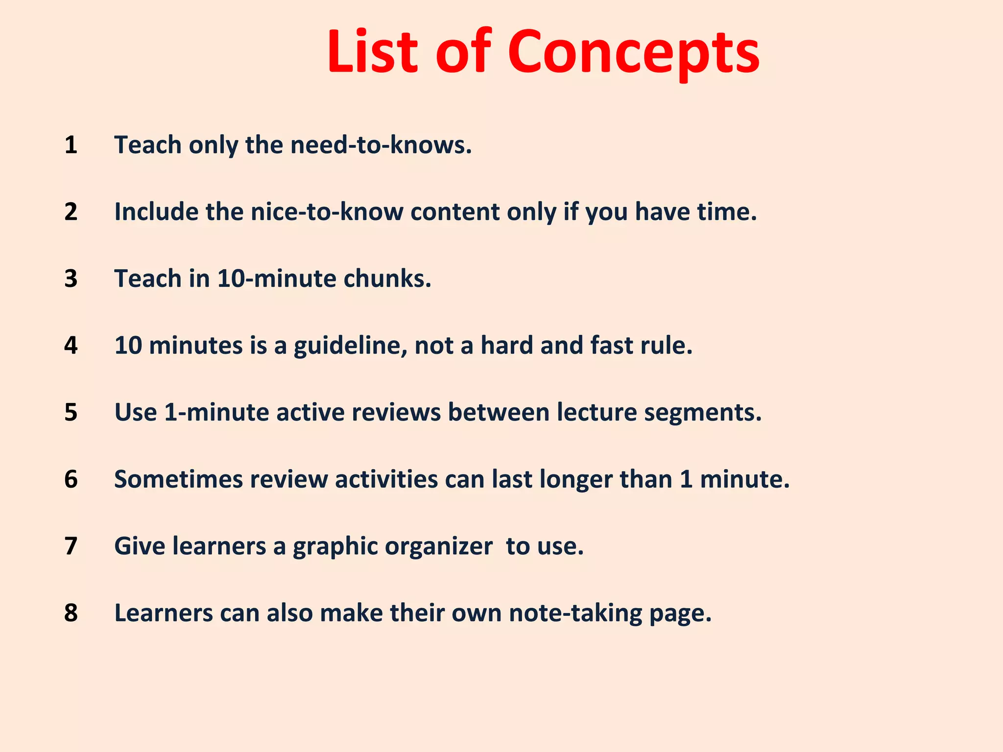 List of Concepts
1   Teach only the need-to-knows. Need-to-Know

2   Include the nice-to-know content only if you have time.
             Nice-to-Know

3   Teach in 10-minute chunks. Need-to-Know

4   10 minutes is a guideline, not a hard and fast rule. Nice-to-Know

5   Use 1-minute active reviews between lecture segments.
            Need-to-know

6   Sometimes review activities can last longer than 1 minute.
                   Nice-to-Know

7   Give learners a graphic organizer to use. Need-to-Know

8   Learners can also make their own note-taking page. Nice-to-Know
 