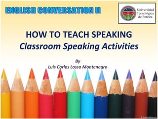 HOW TO TEACH SPEAKING
Classroom Speaking Activities
By
Luis Carlos Lasso Montenegro
 