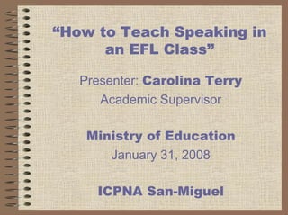 “How to Teach Speaking in
      an EFL Class”

   Presenter: Carolina Terry
      Academic Supervisor

    Ministry of Education
       January 31, 2008

     ICPNA San-Miguel
 