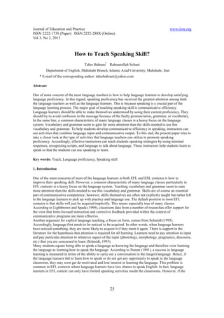 Journal of Education and Practice                                                                 www.iiste.org
ISSN 2222-1735 (Paper) ISSN 2222-288X (Online)
Vol 3, No 2, 2012



                             How to Teach Speaking Skill?
                                     Taher Bahrani* Rahmatollah Soltani
         Department of English, Mahshahr Branch, Islamic Azad University, Mahshahr, Iran
    * E-mail of the corresponding author: taherbahrani@yahoo.com

Abstract

One of main concern of the most language teachers is how to help language learners to develop satisfying
language proficiency. In this regard, speaking proficiency has received the greatest attention among both
the language teachers as well as the language learners. This is because speaking is a crucial part of the
language learning process. The major goal of teaching speaking skill is communicative efficiency.
Language learners should be able to make themselves understood by using their current proficiency. They
should try to avoid confusion in the message because of the faulty pronunciation, grammar, or vocabulary.
In the same line, a common characteristic of many language classes is a heavy focus on the language
system. Vocabulary and grammar seem to gain far more attention than the skills needed to use this
vocabulary and grammar. To help students develop communicative efficiency in speaking, instructors can
use activities that combine language input and communicative output. To this end, the present paper tries to
take a closer look at the type of activities that language teachers can utilize to promote speaking
proficiency. Accordingly, effective instructors can teach students speaking strategies by using minimal
responses, recognizing scripts, and language to talk about language. These instructors help students learn to
speak so that the students can use speaking to learn.

Key words: Teach, Language proficiency, Speaking skill

1. Introduction

One of the main concerns of most of the language learners in both EFL and ESL contexts is how to
improve their speaking skill. However, a common characteristic of many language classes particularly in
EFL contexts is a heavy focus on the language system. Teaching vocabulary and grammar seem to earn
more attention than the skills needed to use this vocabulary and grammar. Skills are of course an essential
part of communicative competence; however, skills themselves are often not explicitly taught but rather left
to the language learners to pick up with practice and language use. The default position in most EFL
contexts is that skills will just be acquired implicitly. This seems especially true of many classes.
According to Lightbrown and Spada (1999), classroom data from a number of researches offer support for
the view that form-focused instruction and corrective feedback provided within the context of
communicative programs are more effective.
Another argument for explicit language teaching, a focus on form, comes from Schmidt (1995).
Accordingly, language first needs to be noticed to be acquired. In other words, when language learners
have noticed something, they are more likely to acquire it if they meet it again. There is support in the
literature for the hypothesis that attention is required for all learning. Learners need to pay attention to input
and pay particular attention to whatever aspect of the input (phonology, morphology, pragmatics, discourse,
etc.) that you are concerned to learn (Schmidt, 1995).
Many students equate being able to speak a language as knowing the language and therefore view learning
the language as learning how to speak the language. According to Nunan (1991), a success in language
learning is measured in terms of the ability to carry out a conversation in the (target) language. Hence, if
the language learners fail to learn how to speak or do not get any opportunity to speak in the language
classroom, they may soon get de-motivated and lose interest in learning the language. This problem is
common in EFL contexts where language learners have less chance to speak English. In fact, language
learners in EFL context can only have limited speaking activities inside the classrooms. However, if the



                                                       25
 