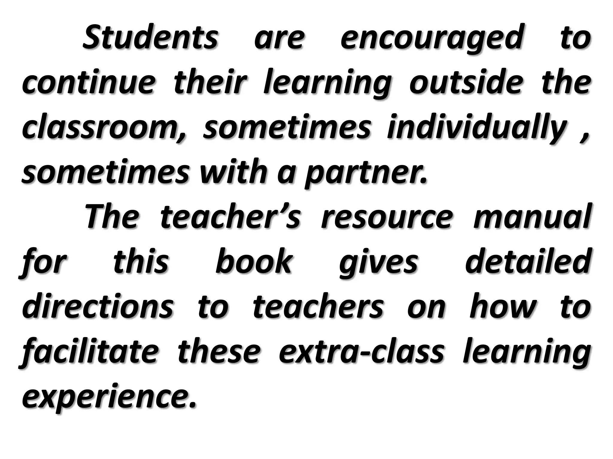 Students are encouraged to
continue their learning outside the
classroom, sometimes individually ,
sometimes with a partner.
The teacher’s resource manual
for this book gives detailed
directions to teachers on how to
facilitate these extra-class learning
experience.
 
