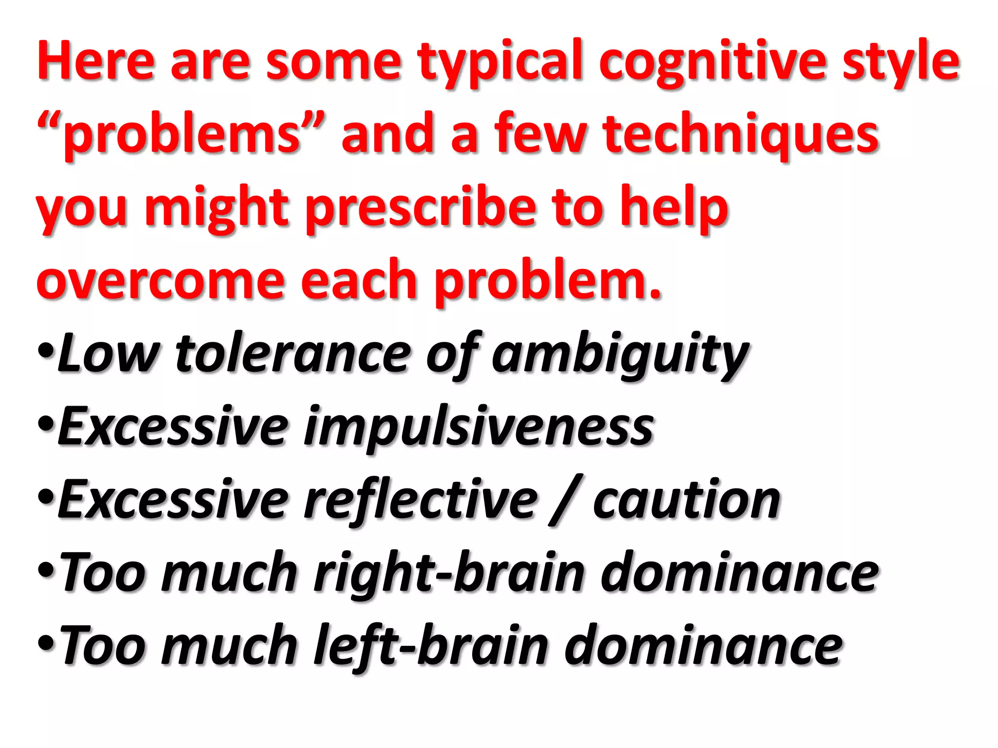 Here are some typical cognitive style
“problems” and a few techniques
you might prescribe to help
overcome each problem.
•Low tolerance of ambiguity
•Excessive impulsiveness
•Excessive reflective / caution
•Too much right-brain dominance
•Too much left-brain dominance
 