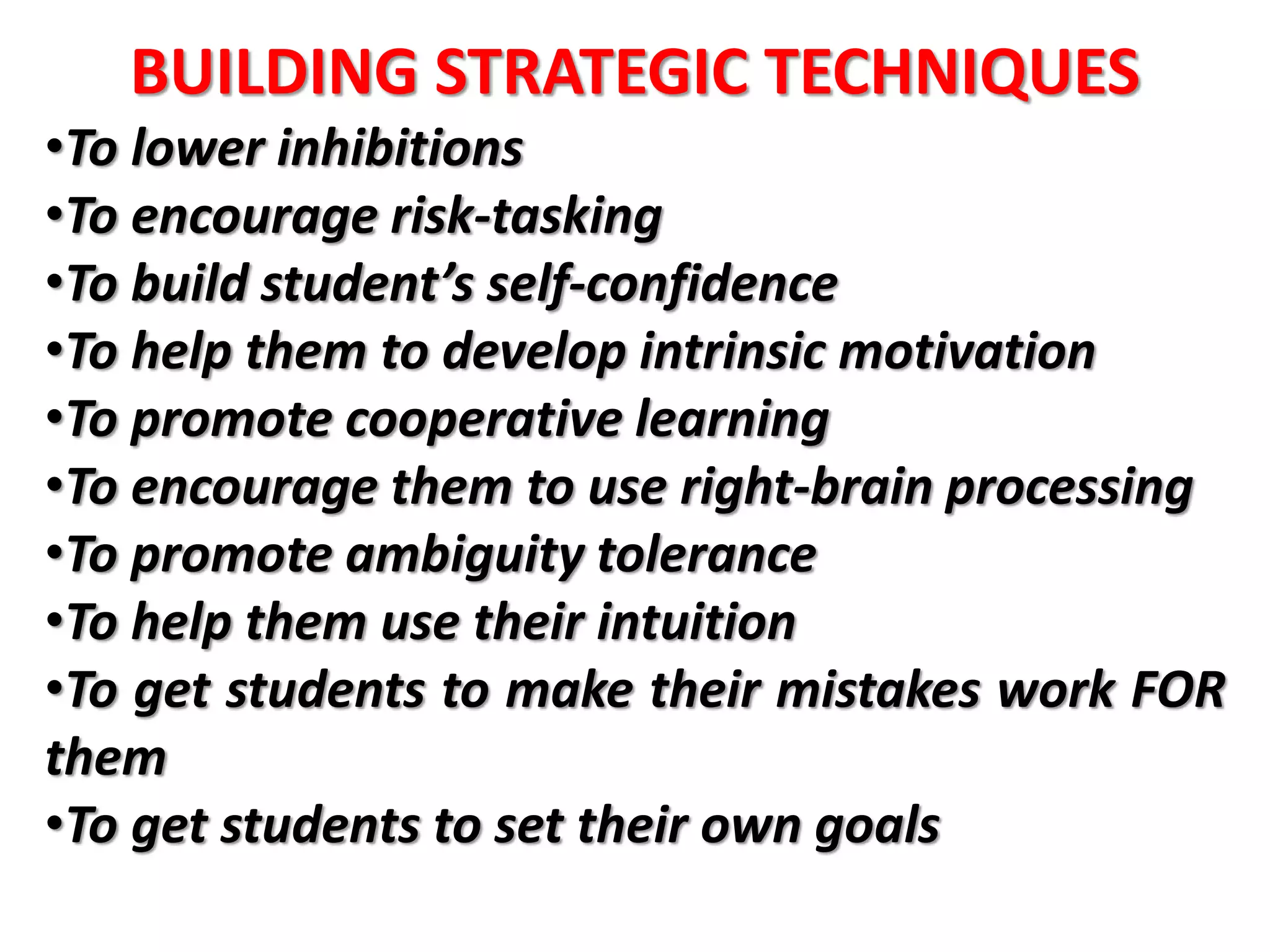 BUILDING STRATEGIC TECHNIQUES
•To lower inhibitions
•To encourage risk-tasking
•To build student’s self-confidence
•To help them to develop intrinsic motivation
•To promote cooperative learning
•To encourage them to use right-brain processing
•To promote ambiguity tolerance
•To help them use their intuition
•To get students to make their mistakes work FOR
them
•To get students to set their own goals
 