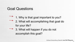 Goal Questions
1. Why is that goal important to you?
2. What will accomplishing that goal do
for your life?
3. What will happen if you do not
accomplish this goal?
 