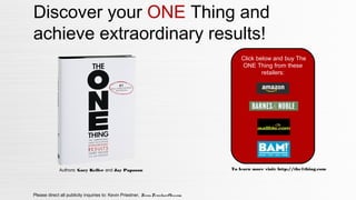 Please direct all publicity inquiries to: Kevin Priestner, Kevin.Priestner@kw.com
Discover your ONE Thing and
achieve extraordinary results!
Authors: Gary Keller and Jay Papasan
Click below and buy The
ONE Thing from these
retailers:
To learn more visit: http://the1thing.com
 