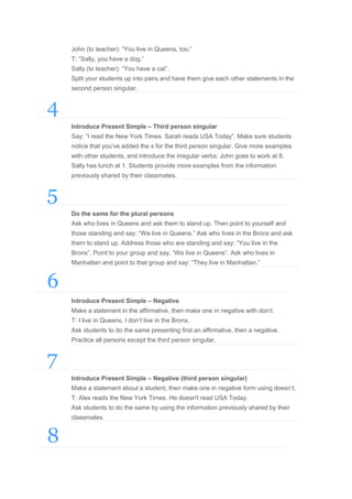 John (to teacher): “You live in Queens, too.”
T: “Sally, you have a dog.”
Sally (to teacher): “You have a cat”.
Split your students up into pairs and have them give each other statements in the
second person singular.

4
Introduce Present Simple – Third person singular
Say: “I read the New York Times. Sarah reads USA Today”. Make sure students
notice that you’ve added the s for the third person singular. Give more examples
with other students, and introduce the irregular verbs: John goes to work at 8.
Sally has lunch at 1. Students provide more examples from the information
previously shared by their classmates.

5
Do the same for the plural persons
Ask who lives in Queens and ask them to stand up. Then point to yourself and
those standing and say: “We live in Queens.” Ask who lives in the Bronx and ask
them to stand up. Address those who are standing and say: “You live in the
Bronx”. Point to your group and say, “We live in Queens”. Ask who lives in
Manhattan and point to that group and say: “They live in Manhattan.”

6
Introduce Present Simple – Negative
Make a statement in the affirmative, then make one in negative with don’t.
T: I live in Queens, I don’t live in the Bronx.
Ask students to do the same presenting first an affirmative, then a negative.
Practice all persons except the third person singular.

7
Introduce Present Simple – Negative (third person singular)
Make a statement about a student, then make one in negative form using doesn’t.
T: Alex reads the New York Times. He doesn't read USA Today.
Ask students to do the same by using the information previously shared by their
classmates.

8

 