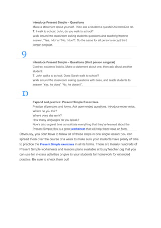 Introduce Present Simple – Questions
Make a statement about yourself. Then ask a student a question to introduce do.
T: I walk to school. John, do you walk to school?
Walk around the classroom asking students questions and teaching them to
answer, “Yes, I do” or “No, I don't”. Do the same for all persons except third
person singular.

9
Introduce Present Simple – Questions (third person singular)
Contrast students’ habits. Make a statement about one, then ask about another
student:
T: John walks to school. Does Sarah walk to school?
Walk around the classroom asking questions with does, and teach students to
answer “Yes, he does” “No, he doesn’t”.

1
0
Expand and practice: Present Simple Excercises.
Practice all persons and forms. Ask open-ended questions. Introduce more verbs.
Where do you live?
Where does she work?
How many languages do you speak?
Now’s also a great time consolidate everything that they’ve learned about the
Present Simple; this is a great worksheet that will help them focus on form.

Obviously, you don't have to follow all of these steps in one single lesson; you can
spread them over the course of a week to make sure your students have plenty of time
to practice the Present Simple exercises in all its forms. There are literally hundreds of
Present Simple worksheets and lessons plans available at BusyTeacher.org that you
can use for in-class activities or give to your students for homework for extended
practice. Be sure to check them out!

 