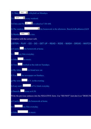 plays

1) Mary
2) I

volleyball on Mondays.

sw im

every weekend.

3) Chris and Pat

go

to school at 7:30 AM.

4) The students
5) Martha

the homework in the afternoon. JhunArArRoaRamos,Ed.D

climbs

a tree.

Complete with the correct verb.
LISTEN - PLAY - GO - DO - GET UP - READ - RIDE - WASH - DRIVE - WATCH
a) Camila
b) I

the homework at home.

my bike everyday.

c) John

to music.

d) Tom

football at the club on Tuesdays.

e) My father
f) You

his brand new car.
the newspaper on Sundays,

g) My sister
h) Lucy and I
i) Danielle

T.V. in the evening.
at 9 o´clock everyday.
home at 6:30.

Write the previous senteces into the NEGATIVE form. Use "DO NOT" (not don´t) or "DOES NO
a) Camila
b) I
c) John

the homework at home.
my bike everyday.
to music.

 