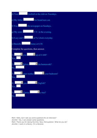 d) Tom

football at the club on Tuesdays.

e) My father

his brand new car.

f) You

the newspaper on Sundays,

g) My sister

T.V. in the evening.

h) Lucy and I

at 9 o´clock everyday.

i) Danielle

home at 6:30.

Complete the questions, then answer.
1)
Yes,

you
.

2)

Sylvia

No,

your mother

Yes,

No,

your bedroom?

.

4)

5)

the homework?

.

3)

Yes,

up at 8 AM?

you

English?

.
Clarisa

a tree?

.

Mark: Hello, Can I ask you some questions for an interview?
Jennifer: Yes, I can answer some questions.
Mark: Thank you for taking the time. Now, first question: What do you do?
Jennifer: I work in a library. I'm a librarian.

 