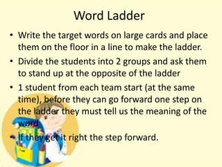 Word Ladder
• Write the target words on large cards and place
them on the floor in a line to make the ladder.
• Divide the students into 2 groups and ask them
to stand up at the opposite of the ladder
• 1 student from each team start (at the same
time), before they can go forward one step on
the ladder they must tell us the meaning of the
word
• If they get it right the step forward.

 