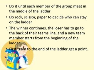 • Do it until each member of the group meet in
the middle of the ladder
• Do rock, scissor, paper to decide who can stay
on the ladder
• The winner continues, the loser has to go to
the back of their teams line, and a new team
member starts from the beginning of the
ladder.
• First team to the end of the ladder get a point.

 