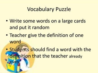 Vocabulary Puzzle
• Write some words on a large cards
and put it random
• Teacher give the definition of one
word
• Students should find a word with the
definition that the teacher already
given

 