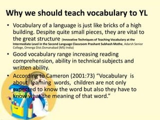 Why we should teach vocabulary to YL
• Vocabulary of a language is just like bricks of a high
building. Despite quite small pieces, they are vital to
the great structure (Innovative Techniques of Teaching Vocabulary at the
Intermediate Level in the Second Language Classroom Prashant Subhash Mothe, Adarsh Senior
College, Omerga Dist.Osmanabad (MS) India)

• Good vocabulary range increasing reading
comprehension, ability in technical subjects and
written ability.
• According to Cameron (2001:73) “Vocabulary is
about learning words, children are not only
expected to know the word but also they have to
know what the meaning of that word.”

 