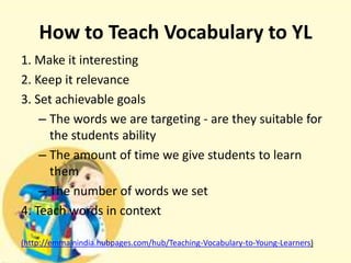 How to Teach Vocabulary to YL
1. Make it interesting
2. Keep it relevance
3. Set achievable goals
– The words we are targeting - are they suitable for
the students ability
– The amount of time we give students to learn
them
– The number of words we set
4. Teach words in context
(http://emmainindia.hubpages.com/hub/Teaching-Vocabulary-to-Young-Learners)

 