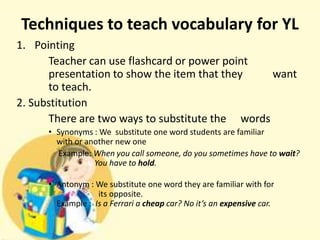 Techniques to teach vocabulary for YL
1. Pointing
Teacher can use flashcard or power point
presentation to show the item that they
want
to teach.
2. Substitution
There are two ways to substitute the words
• Synonyms : We substitute one word students are familiar
with or another new one
Example: When you call someone, do you sometimes have to wait?
You have to hold.
• Antonym : We substitute one word they are familiar with for
its opposite.
Example : Is a Ferrari a cheap car? No it’s an expensive car.

 