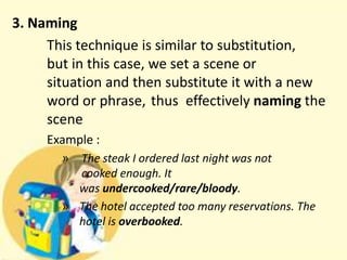 3. Naming
This technique is similar to substitution,
but in this case, we set a scene or
situation and then substitute it with a new
word or phrase, thus effectively naming the
scene
Example :
» The steak I ordered last night was not
cooked enough. It
was undercooked/rare/bloody.
» The hotel accepted too many reservations. The
hotel is overbooked.

 