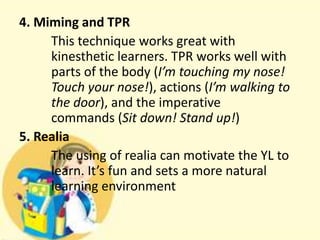 4. Miming and TPR
This technique works great with
kinesthetic learners. TPR works well with
parts of the body (I’m touching my nose!
Touch your nose!), actions (I’m walking to
the door), and the imperative
commands (Sit down! Stand up!)
5. Realia
The using of realia can motivate the YL to
learn. It’s fun and sets a more natural
learning environment

 