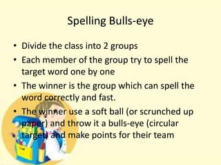 Spelling Bulls-eye
• Divide the class into 2 groups
• Each member of the group try to spell the
target word one by one
• The winner is the group which can spell the
word correctly and fast.
• The winner use a soft ball (or scrunched up
paper) and throw it a bulls-eye (circular
target) and make points for their team

 
