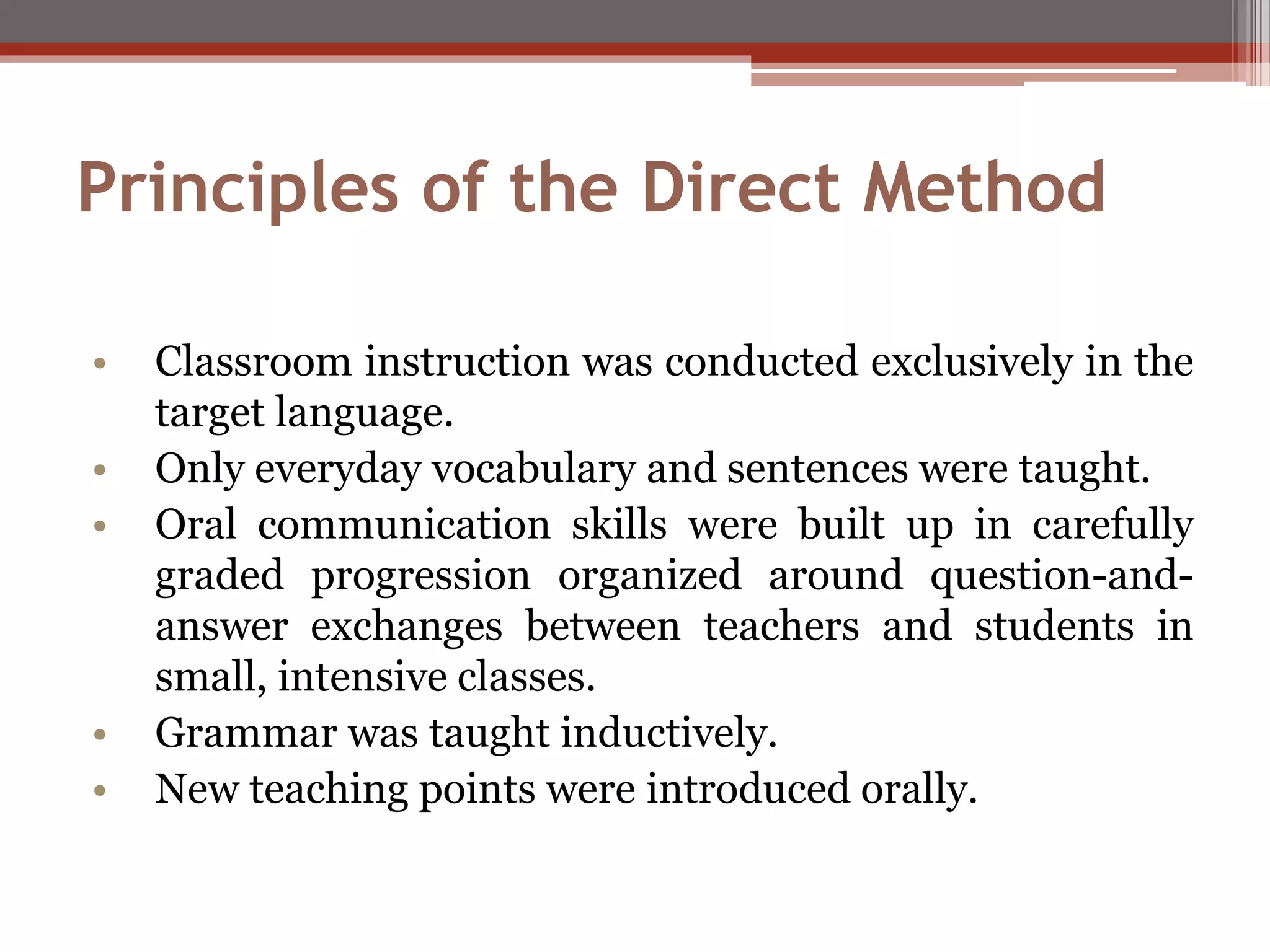 Principles of the Direct Method
• Classroom instruction was conducted exclusively in the
target language.
• Only everyday vocabulary and sentences were taught.
• Oral communication skills were built up in carefully
graded progression organized around question-and-
answer exchanges between teachers and students in
small, intensive classes.
• Grammar was taught inductively.
• New teaching points were introduced orally.
 