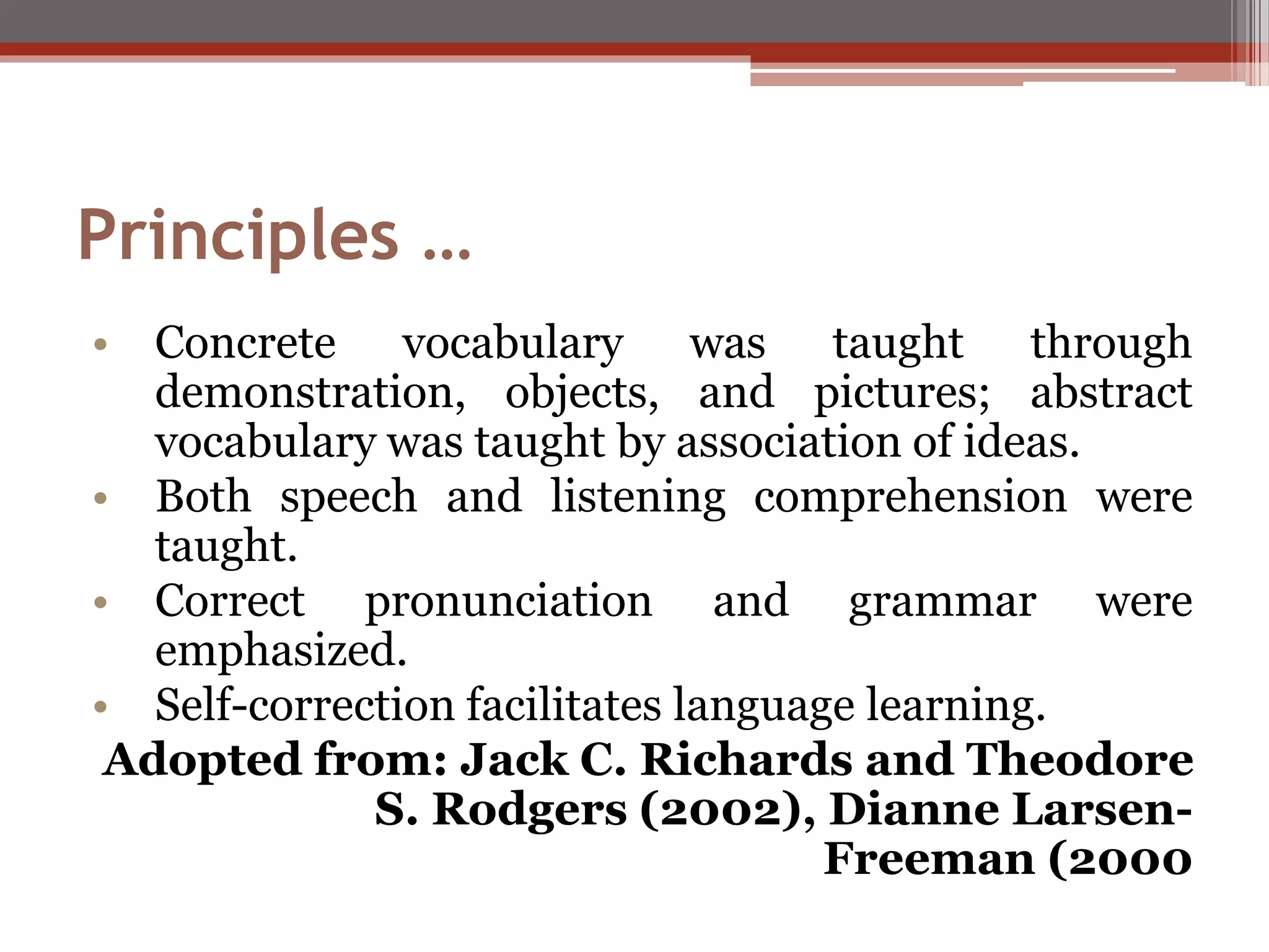 Principles …
• Concrete vocabulary was taught through
demonstration, objects, and pictures; abstract
vocabulary was taught by association of ideas.
• Both speech and listening comprehension were
taught.
• Correct pronunciation and grammar were
emphasized.
• Self-correction facilitates language learning.
Adopted from: Jack C. Richards and Theodore
S. Rodgers (2002), Dianne Larsen-
Freeman (2000
 