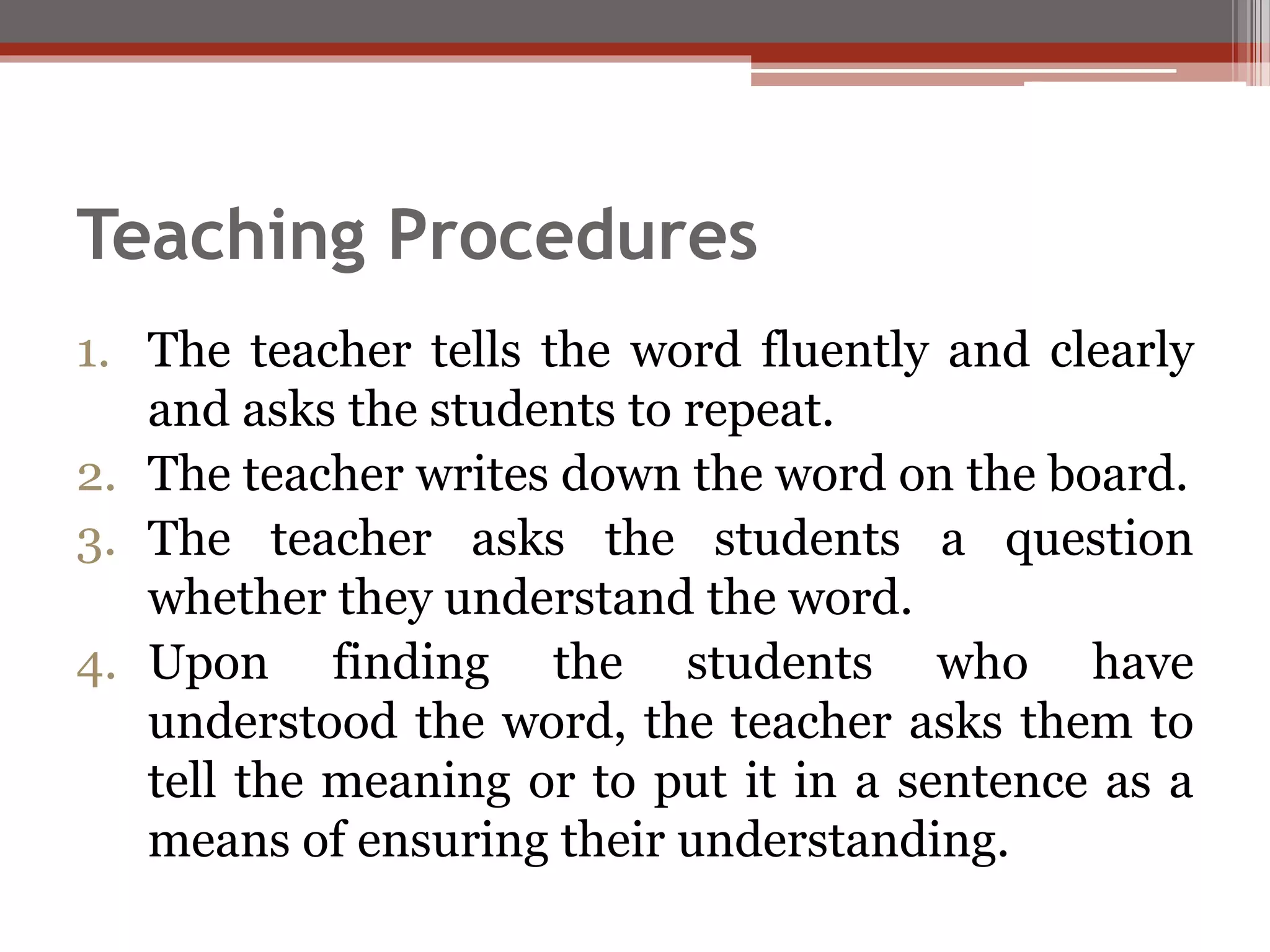 Teaching Procedures
1. The teacher tells the word fluently and clearly
and asks the students to repeat.
2. The teacher writes down the word on the board.
3. The teacher asks the students a question
whether they understand the word.
4. Upon finding the students who have
understood the word, the teacher asks them to
tell the meaning or to put it in a sentence as a
means of ensuring their understanding.
 