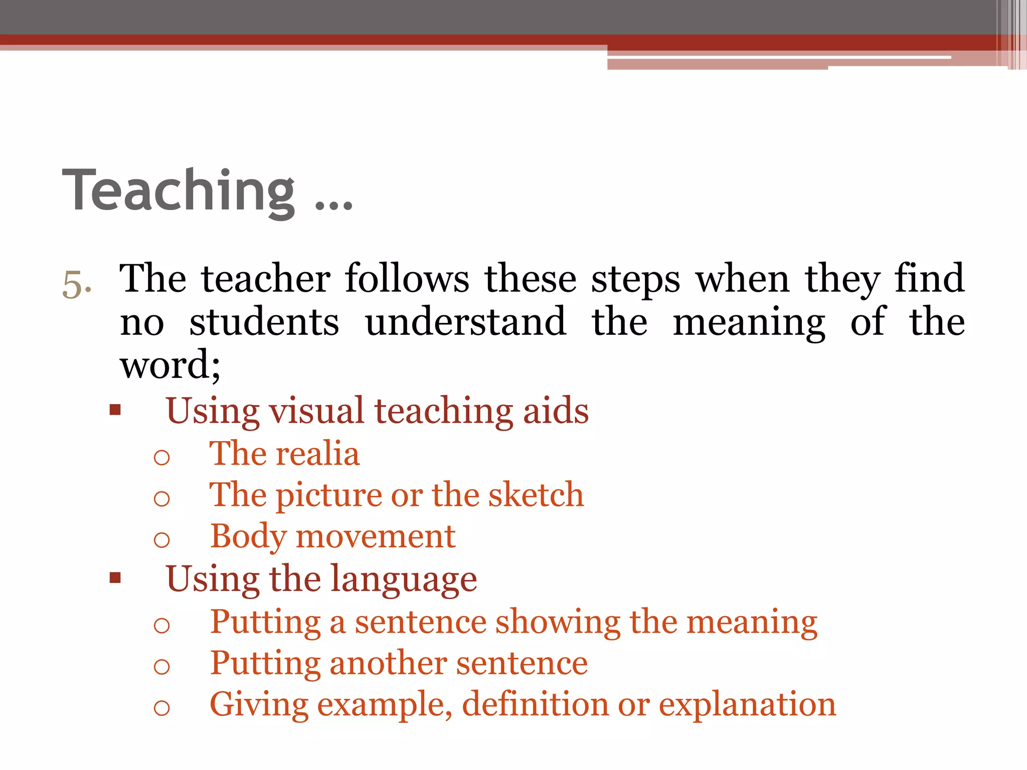 5. The teacher follows these steps when they find
no students understand the meaning of the
word;
 Using visual teaching aids
o The realia
o The picture or the sketch
o Body movement
 Using the language
o Putting a sentence showing the meaning
o Putting another sentence
o Giving example, definition or explanation
Teaching …
 